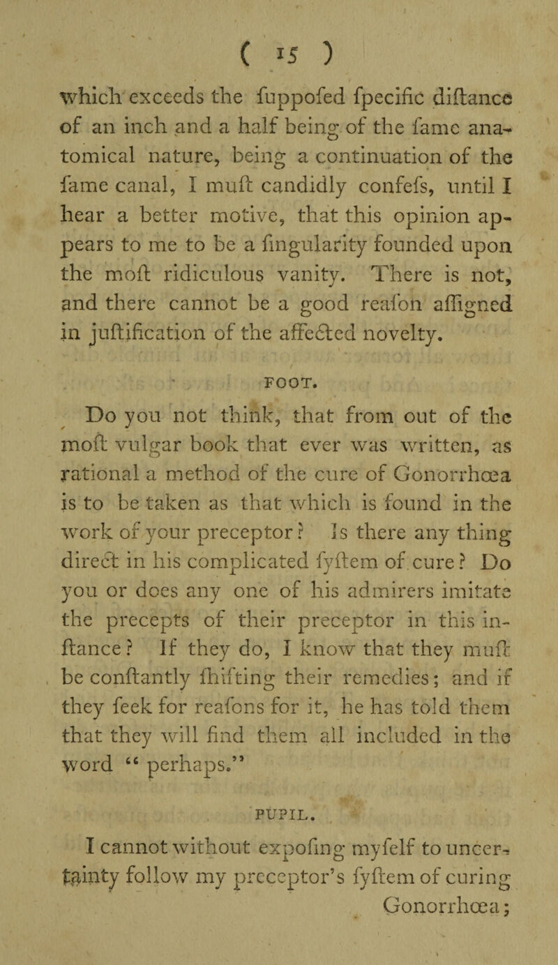 ( 15 ) i; which exceeds the fuppofed fpecific diftance of an inch and a half being of the fame ana¬ tomical nature, being a continuation of the fame canal, I muft candidly confefs, until I hear a better motive, that this opinion ap¬ pears to me to be a Angularity founded upon the mod ridiculous vanity. There is not, and there cannot be a good reafon affigned in juftification of the aftefted novelty. FOOT. Do you not think, that from out of the mod vulgar book that ever was written, as rational a method of the cure of Gonorrhoea is to be taken as that which is found in the work of your preceptor r Is there any thing direct in his complicated fyftem of cure ? Do you or does any one of his admirers imitate the precepts of their preceptor in this in- ftance ? If they do, I know that they muft be conftantly fh if ting their remedies; and if they feek for reafons for it, he has told them that they will find them all included in the word 66 perhaps.” PUPIL. I cannot without expofing myfelf touncer-* fainty follow my preceptor’s fyftem of curing Gonorrhoea;