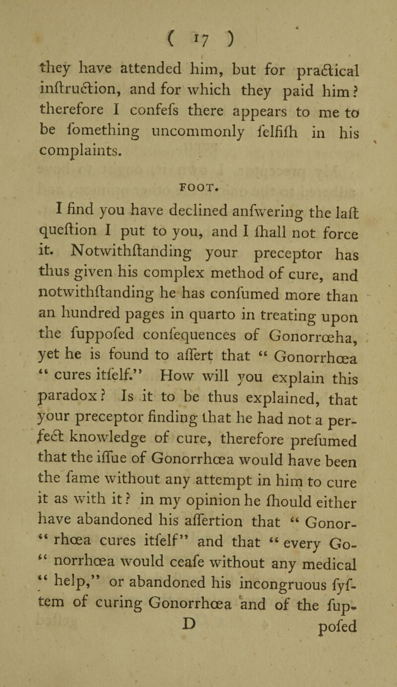 I ' they have attended him, but for praftical inftrudtion, and for which they paid him ? therefore I confefs there appears to me to be iomething uncommonly felfifh in his complaints. FOOT. I find you have declined anfwering the laft queftion I put to you, and 1 ihall not force it. Notwithftanding your preceptor has thus given his complex method of cure, and notwithftanding he has confumed more than an hundred pages in quarto in treating upon the fuppofed conlequences of Gonorrceha, yet he is found to affert that “ Gonorrhoea “ cures itfelf.” How will you explain this paradox ? Is it to be thus explained, that your preceptor finding that he had not a per¬ fect knowledge of cure, therefore prefumed that the ifiue of Gonorrhoea would have been the fame without any attempt in him to cure it as with it ? in my opinion he fhould either have abandoned his affertion that “ Gonor- “ rhcea cures itfelf” and that “ every Go- “ norrhcea would ceafe without any medical “ help, or abandoned his incongruous fyf- tem of curing Gonorrhoea and of the fup- D