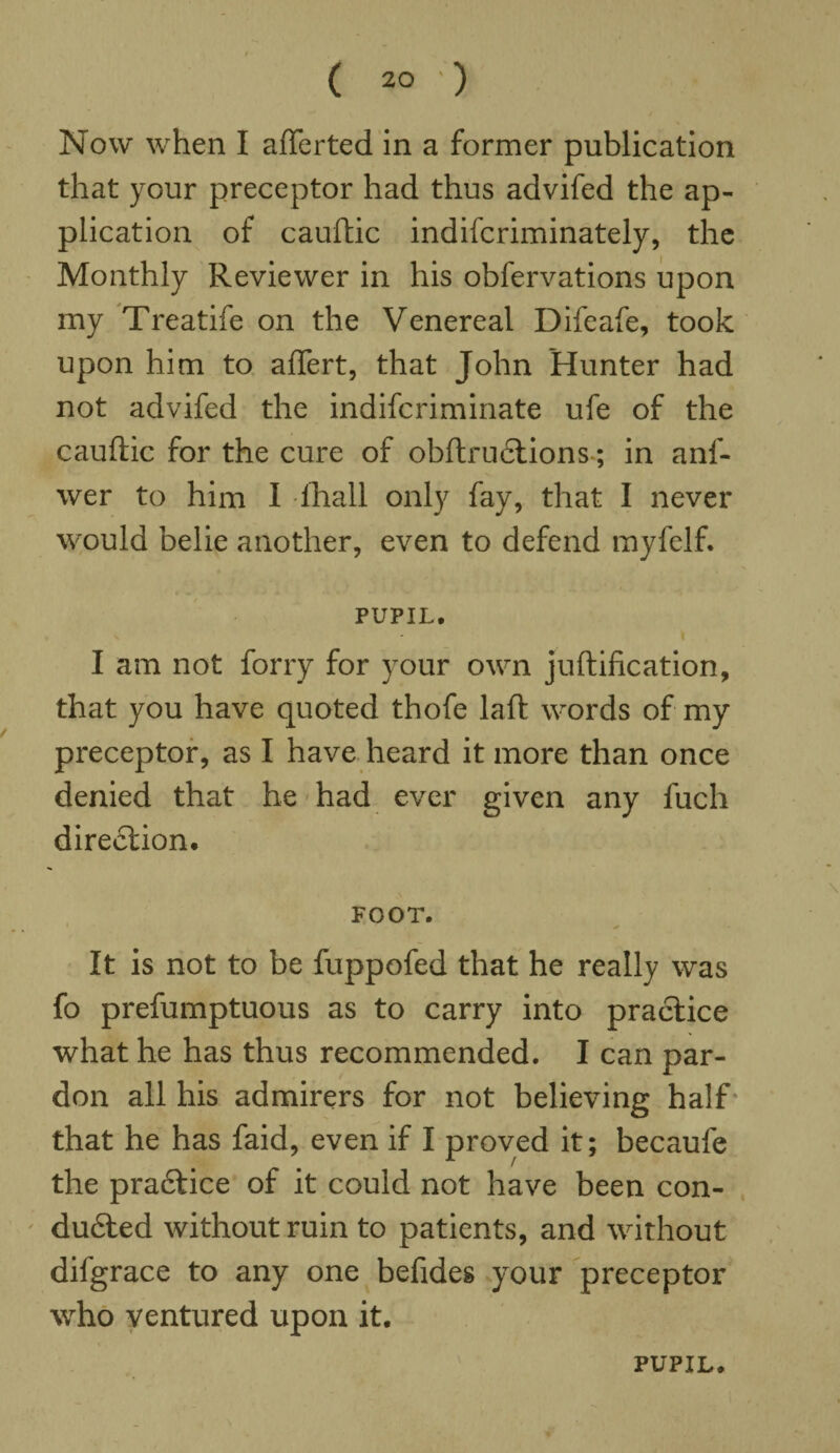 Now when I afterted in a former publication that your preceptor had thus advifed the ap¬ plication of cauftic indifcriminately, the Monthly Reviewer in his obfervations upon my Treatife on the Venereal Difeafe, took upon him to aftert, that John Hunter had not advifed the indifcriminate ufe of the cauftic for the cure of obftructions; in anf- wer to him I fhall only fay, that I never would belie another, even to defend myfelf. PUPIL. I am not forry for your own juftification, that you have quoted thofe laft words of my preceptor, as I have heard it more than once denied that he had ever given any fuch dire£tion. FOOT. It is not to be fuppofed that he really was fo prefumptuous as to carry into practice what he has thus recommended. I can par¬ don all his admirers for not believing half that he has faid, even if I proved it; becaufe the practice of it could not have been con¬ duced without ruin to patients, and without difgrace to any one befides your preceptor who ventured upon it. PUPIL.