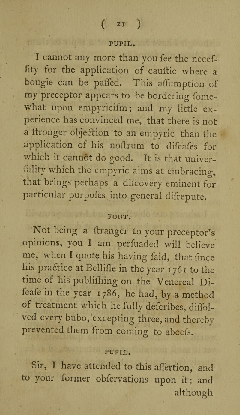 ( » ) PUPIL. I cannot any more than you fee the necef- fity for the application of cauftic where a bougie can be paired. This affumption of my preceptor appears to be bordering fome- what upon empyricifm; and my little ex¬ perience has convinced me, that there is not / a ftronger objection to an empyric than the application of his noftrum to difeafes for which it cannot do good. It is that univer¬ sity which the empyric aims at embracing, that brings perhaps a difcovery eminent for particular purpofes into general difrepute. Poor. Not being a ftranger to your preceptor’s opinions, you I am perfuaded will believe me, when I quote his having faid, that fince his practice at Bellifle in the year 1761 to the time of his publifhing on the Venereal Di- feafe in the year 1786, he had, by a method of treatment which he fully defcribes, dilfol- ved every bubo,'excepting three, and thereby prevented them from coming to abcefs.. PUPIL. Sir, I have attended to this affertion, and to your former obfervations upon it; and although