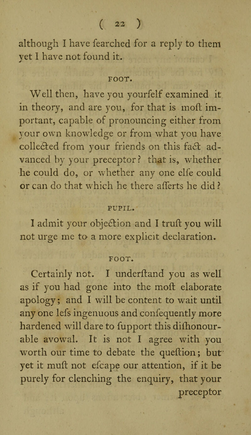 although I have fearched for a reply to them yet I have not found it. FOOT. Well then, have you yourfelf examined it in theory, and are you, for that is moft im¬ portant, capable of pronouncing either from your own knowledge or from what you have collected from your friends on this fa£t ad¬ vanced by your preceptor? that is, whether he could do, or whether any one elfe could or can do that which he there afferts he did ? PUPIL. 1 admit your objection and I truft you will not urge me to- a more explicit declaration. FOOT. Certainly not. I underftand you as well as if you had gone into the moft elaborate apology; and I will be content to wait until any one lefs ingenuous and consequently more hardened will dare to fupport this dilhonour- able avowal. It is not I agree with you worth our time to debate the queftion; but' yet it muft not efcape our attention, if it be purely for clenching the enquiry, that your preceptor