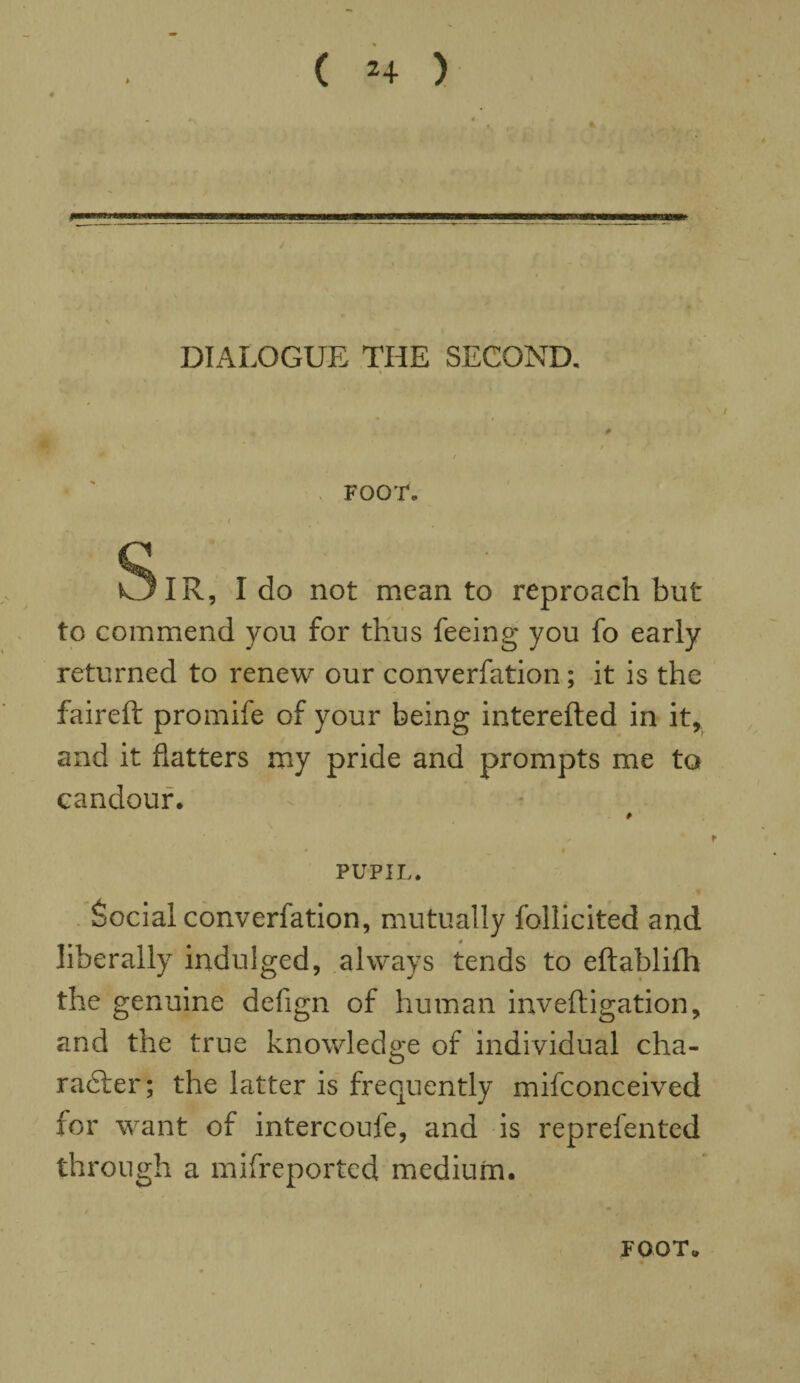 ( *4 ) * DIALOGUE THE SECOND. FOOT. SlR, I do not mean to reproach but to commend you for thus feeing you fo early returned to renew our converfation; it is the faireft promife of your being interefted in it, and it flatters my pride and prompts me to candour. PUPIL. Social converfation, mutually follicited and liberally indulged, always tends to eftablilh the genuine defign of human inveftigation, and the true knowledge of individual cha¬ racter; the latter is frequently mifconceived for want of intercoufe, and is reprefented through a mifreported medium. JOOT.