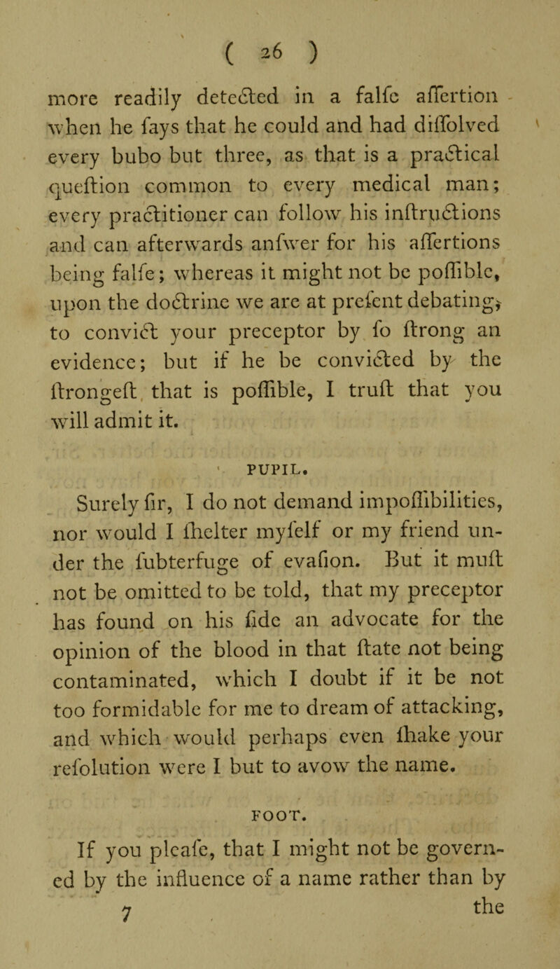 \ more readily detected in a falfc afTertion - when he fays that he could and had diffolved every bubo but three, as that is a practical queftion common to every medical man; every practitioner can follow his inftrudiions and can afterwards anfwer for his affertions being falfe; whereas it might not be pofliblc, upon the dodtrine we are at pretent debating} to convift your preceptor by fo ftrong an evidence; but if he be convidted bp the lfrongeft that is poflible, I trull that you will admit it. > i 1 PUPIL* Surely fir, I do not demand impoflibilities, nor would I fhelter myfelf or my friend un¬ der the fubterfuge of evafion. But it muft not be omitted to be told, that my preceptor has found on his fide an advocate for the opinion of the blood in that ftate not being contaminated, which I doubt if it be not too formidable for me to dream of attacking, and which would perhaps even ihake your refolution were I but to avow the name* FOOT. If you plcafe, that I might not be govern¬ ed by the influence of a name rather than by n the