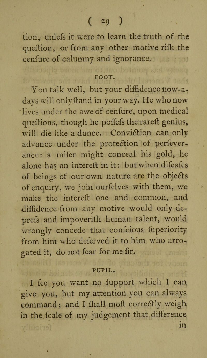 tion, unlefs it were to learn the truth of the queftion, or from any other motive rifk the cenfure of calumny and ignorance. FOOT. You talk well, but your diffidence now-a~ days will only (land in your way. He who now lives under the awe of cenfure, upon medical queftions, though he poffefs the rareft genius, will die like a dunce. Conviftion can only advance under the protection of perfever- ance: a mifer might conceal his gold, he alone has an intereft in it: but when difeafes of beings of our own nature are the obje6ts of enquiry, we join ourfelves with them, we make the intereft one and common, and diffidence from any motive would only de- prefs and impoverifh human talent, would wrongly concede that confcious fuperiority from him who deferved it to him who arro¬ gated it, do not fear for me fir. PUPIL, I fee you want no fupport which I can give you, but my attention you can always command; and I fhall moft corre&ly weigh in the fcale of my judgement that difference in * —1 • -' 4* V #