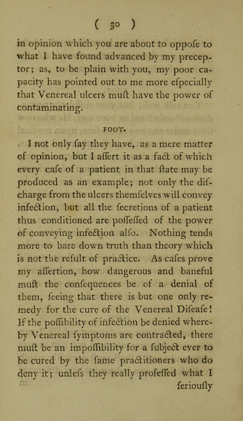 ( 3° ) \ in opinion which you are about to oppofe to what I have found advanced by my precep¬ tor; as, to be plain with you, my poor ca¬ pacity has pointed out to me more efpecially that Venereal ulcers muft have the power of contaminating. FOOT. I not only fay they have, as a mere matter of opinion, but I aflert it as a fact of which every cafe of a patient in that (late may be produced as an example; not only the dis¬ charge from the ulcers themfelves will convey infection, but all the fecrctions of a patient thus conditioned are poiTeffed of the power of conveying infection alfo. Nothing tends more to bare down truth than theory which is not the refult of practice. As cafes prove my affertion, how dangerous and baneful muft the confequences be of a denial of them, feeing that there is but one only re¬ medy for the cure of the Venereal Dileafe! If the poffihility of infe£tion be denied where¬ by Venereal fymptoms are contracted, there muft be an impoftibility for a fubject ever to be cured by the fame practitioners who do deny it; unlefs they really profefted what I ferioully