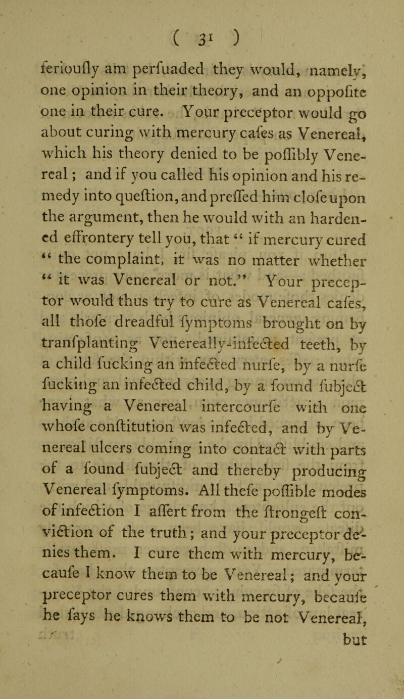 ferioufly am perfuaded they would, namely, one opinion in their theory, and an op polite one in their cure. Your preceptor would go about curing with mercury cafes as Venereal, which his theory denied to be poffibly Vene¬ real ; and if you called his opinion and his re¬ medy into queftion,andpreffed him clofeupon the argument, then he would with an harden¬ ed eff rontery tell you, that “ if mercury cured “ the complaint, it was no matter whether “ it was Venereal or not.” Your precep¬ tor would thus try to cure as Venereal cafes, all thofe dreadful fymptoms brought on by tranfplanting Venereally-infected teeth, by a child fucking an infected nurfe, by a nurfe fucking an infedted child, by a found fubject having a Venereal intercourfe with one whofe conftitution was infected, and by Ve¬ nereal ulcers coming into contact with parts of a found fubject and thereby producing Venereal fymptoms. All thefe poffible modes of infedtion I aflert from the ftroncreft con- vision of the truth; and your preceptor de¬ nies them. I cure them with mercury, be- caufe I know them to be Venereal; and your preceptor cures them with mercury, becaufe he fays he knows them to be not Venereal, but