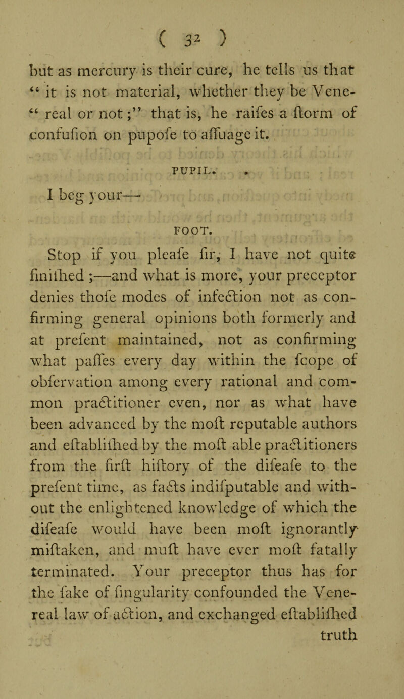 but as mercury is their cure, he tells us that “ it is not material, whether they be Vene- “ real or notthat is, he raifes a ftorm of confufion on pupofe to affuage it. • . . i i « * y • * PUPIL. I beg your—* FOOT. Stop if you pleafe fir, I have not quit© finiilied ;—and what is more, your preceptor denies thofe modes of infection not as con¬ firming general opinions both formerly and at prefent maintained, not as confirming what pafles every day within the fcope of obfervation among every rational and com¬ mon practitioner even, nor as what have been advanced by the moft reputable authors and eftabliihed by the moft able practitioners from the firft hiftory of the difeafe to the prefent time, as faCts indifputable and with¬ out the enlightened knowledge of which the difeafe would have been moft ignorantly- miftaken, and muft have ever moft fatally terminated. Your preceptor thus has for the fake of Angularity confounded the Vene¬ real law of aCtion, and exchanged eftablifhed truth