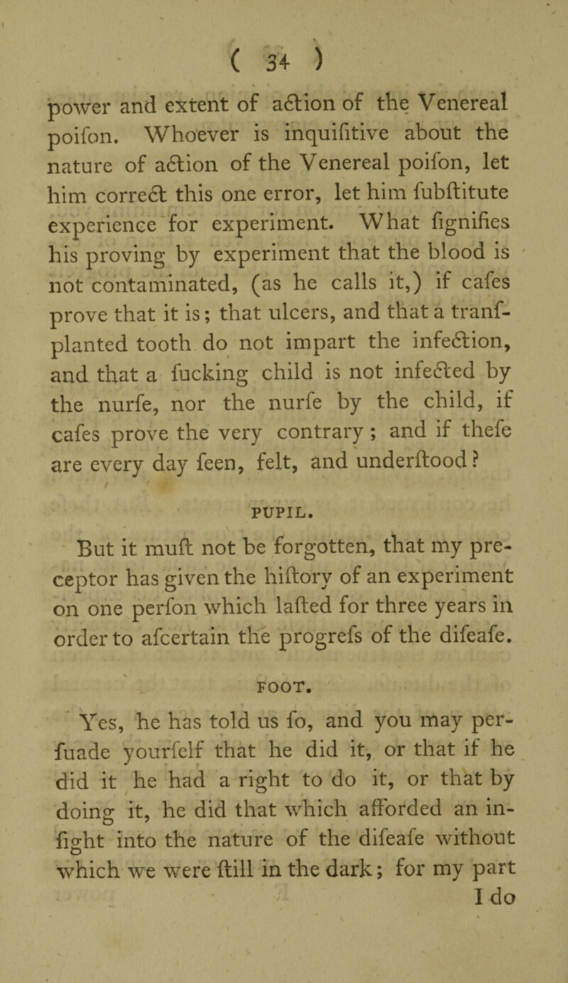 , .mi . * power and extent of adtion of the Venereal poifon. Whoever is inquifitive about the nature of adtion of the Venereal poifon, let him correct this one error, let him fubftitute experience for experiment. What fignifies his proving by experiment that the blood is not contaminated, (as he calls it,) if cafes prove that it is; that ulcers, and that a trans¬ planted tooth, do not impart the infeAion, and that a fucking child is not infefted by the nurfe, nor the nurfe by the child, if cafes prove the very contrary ; and if thefe are every day feen, felt, and underftood? t * 0 . * PUPIL. '  * . . A -t But it mud not he forgotten, that my pre¬ ceptor has given the hiftory of an experiment on one perfon which lafted for three years in order to afcertain the progrels of the difeafe. FOOT. 1 | ♦ r Yes, he has told us fo, and you may per- fuade yourfelf that he did it, or that if he did it he had a right to do it, or that by dome it, he did that which afforded an in- fieht into the nature of the difeafe without O which we were (till in the dark; for my part I do