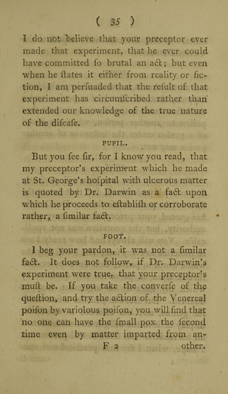 1 do not Relieve that your preceptor ever made that experiment, that he ever could have committed fo brutal an a£t; but even ** r when he dates it either from reality or fic¬ tion, I am perfuaded that the refult of that experiment has circumfcribed rather than extended our knowledge of the true nature of the difeafe. » i PUPIL. / But you fee fir, for I know you read, that my preceptor’s experiment which he made at St. George’s hofpital with ulcerous matter is quoted by Dr. Darwin as a fadt upon which he proceeds to eftablifh or corroborate rather, a fimilar fadt. . FOOT. I beg your pardon, it was not a fimilar fadt. It does not follow, if Dr. Darwin’s ■ experiment were true, that your preceptor’s mud be. If you take the converfe of the queftion, and try the adtion of the Yenereal poifon by variolous poifon, you will find that no one can have the fmall pox the fecond time even by matter imparted from an- F 2 other*