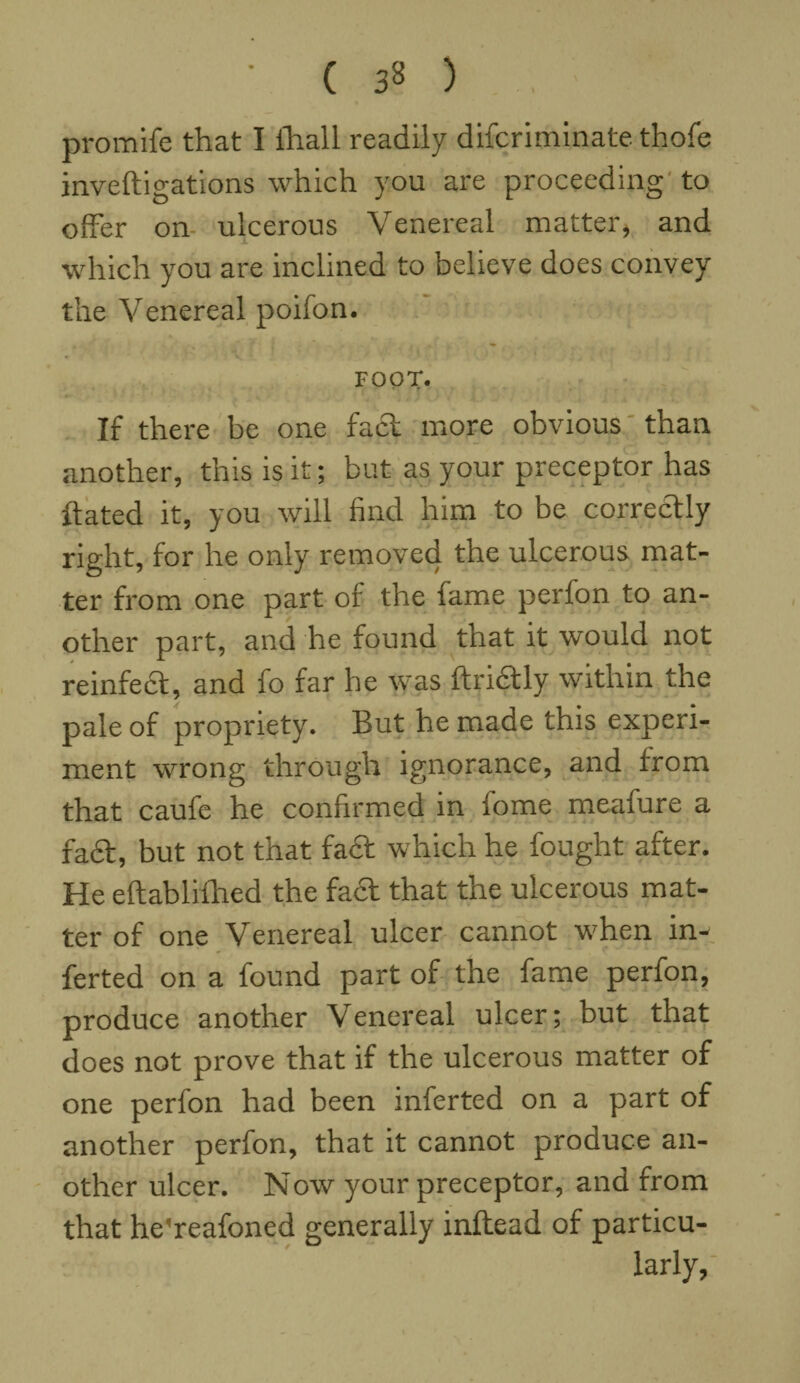 promife that I ihall readily difcriminate thofe inveftigations which you are proceeding to offer on ulcerous Venereal matter, and which you are inclined to believe does convey the Venereal poifon. FOOT. If there be one fact more obvious than another, this is it; but as your preceptor has hated it, you will find him to be correctly right, for he only removed the ulcerous mat¬ ter from one part of the fame perfon to an¬ other part, and he found that it would not reinfect, and fo far he was ftridtly within the pale of propriety7. But he made this experi¬ ment wrong through ignorance, and from that caufe he confirmed in fome meafure a fa£t, but not that fa£t which he fought after. He eftabliihed the fa<5t that the ulcerous mat¬ ter of one Venereal ulcer cannot when in- ferted on a found part of the fame perfon, produce another Venereal ulcer; but that does not prove that if the ulcerous matter of one perfon had been inferted on a part of another perfon, that it cannot produce an¬ other ulcer. Now your preceptor, and from that he'reafoned generally inflead of particu¬ larly.