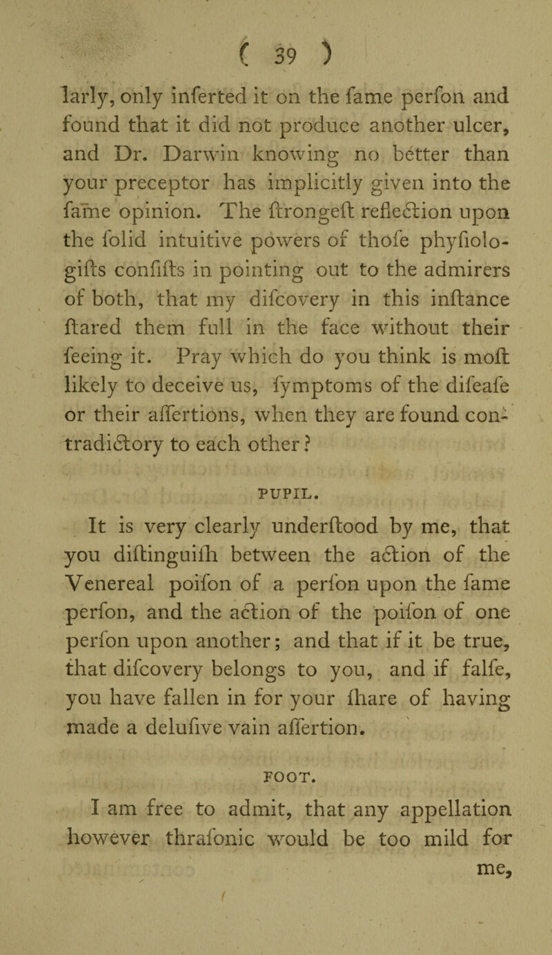 * * , ' ■ ■ / ( 39 ) > ; ♦ larly, only inferted it on the fame perfon and found that it did not produce another ulcer, and Dr. Darwin knowing no better than your preceptor has implicitly given into the fame opinion. The ftrongeft reflection upon the lolid intuitive powers of thofe phyfiolo- gifts confifts in pointing out to the admirers of both, that my difcovery in this inftance flared them full in the face without their feeing it. Pray which do you think is moft likely to deceive us, fymptoms of the difeafe or their aflertions, when they are found con¬ tradictory to each other ? y Hh ; ; PUPIL. It is very clearly underftood by me, that you diftinguifh between the aCtion of the Venereal poifon of a perfon upon the fame perfon, and the aCtion of the poifon of one perfon upon another; and that if it be true, that difcovery belongs to you, and if falfe, you have fallen in for your (hare of having made a delufive vain affertion. FOOT. I am free to admit, that any appellation however thrafonic would be too mild for me. (