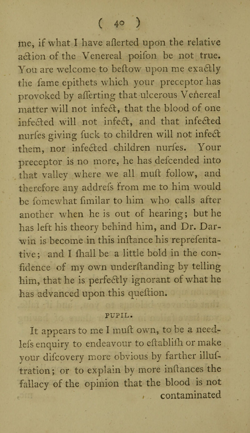 ( 4° ) - ■ me, if what I have averted upon the relative action of the Venereal poifon be not true. You are welcome to beftow upon me exactly the fame epithets which your preceptor has provoked by afferting that ulcerous Venereal matter will not infeft, that the blood of one infedted will not infedt, and that infedted nurfes giving fuck to children will not infedt them, nor infedted children nurfes. Your preceptor is no more, he has defcended into that valley where we all muft follow, and therefore any addrefs from me to him would be fomewhat fimilar to him who calls after another when he is out of hearing; but he has left his theory behind him, and Dr. Dar¬ win is become in this inftance his reprefenta- tive; and I fhall be a little bold in the con¬ fidence of my own underftanding by telling him, that he is perfectly ignorant of what he has advanced upon this queftion. PUPIL. It appears to me I muft own, to be a need- lefs enquiry to endeavour to eftabliih or make your difcovery more obvious by farther illuf- tration; or to explain by more inftances the fallacy of the opinion that the blood is not , contaminated