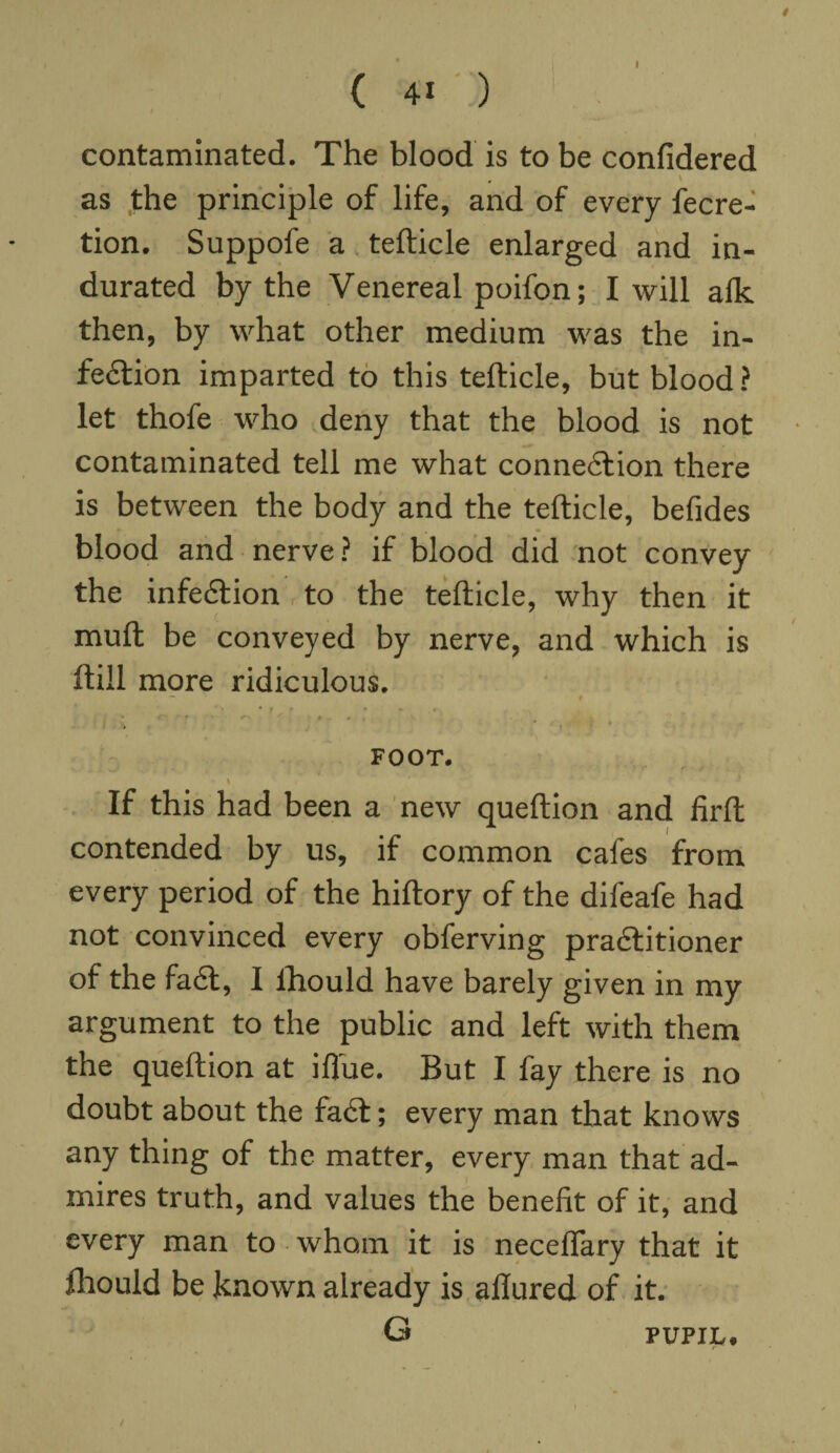 I ( 41 ) contaminated. The blood is to be confidered , as the principle of life, and of every fecre- tion. Suppofe a tefticle enlarged and in¬ durated by the Venereal poifon; I will alk then, by what other medium was the in- fe&ion imparted to this tefticle, but blood? let thofe who deny that the blood is not contaminated tell me what connexion there is between the body and the tefticle, befides blood and nerve? if blood did not convey the infe£fion to the tefticle, why then it muft be conveyed by nerve, and which is ftill more ridiculous. ' • • f * • * . e • , # r , , ! * FOOT. \ , If this had been a new queftion and firft contended by us, if common cafes from every period of the hiftory of the difeafe had not convinced every obferving pra&itioner of the fadt, I lhould have barely given in my argument to the public and left with them the queftion at ifl'ue. But I fay there is no doubt about the fadt; every man that knows any thing of the matter, every man that ad¬ mires truth, and values the benefit of it, and every man to whom it is neceflary that it lhould be known already is allured of it. G PUPIL. /