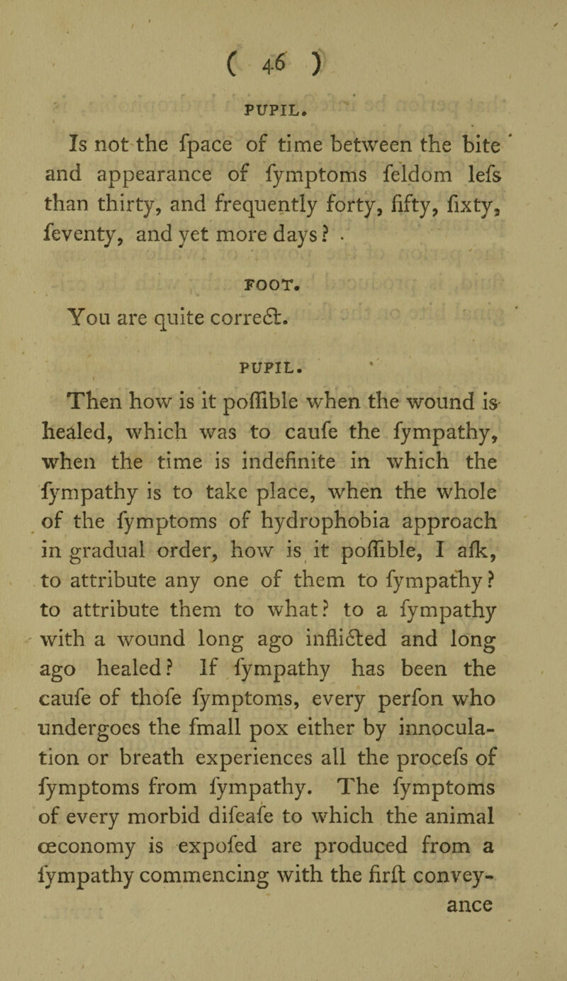 / ( 46 ) . » «• f r »_ ( ■» /-• * PUPIL. Is not the fpace of time between the bite and appearance of fymptoms feldom lefs than thirty, and frequently forty, fifty, fixty, feventy, and yet more days ? . • - + FOOT. You are quite correct. PUPIL. i Then how is it poffible when the wound is healed, which was to caufe the fympathy, when the time is indefinite in which the fympathy is to take place, when the whole of the fymptoms of hydrophobia approach in gradual order, how is it poffible, I afk, to attribute any one of them to fympathy ? to attribute them to what? to a fympathy with a wound long ago inflicted and long ago healed ? If fympathy has been the caufe of thofe fymptoms, every perfon who undergoes the fmall pox either by innocula- tion or breath experiences all the procefs of fymptoms from fympathy. The fymptoms of every morbid difeafe to which the animal ceconomy is expofed are produced from a fympathy commencing with the firft convey¬ ance