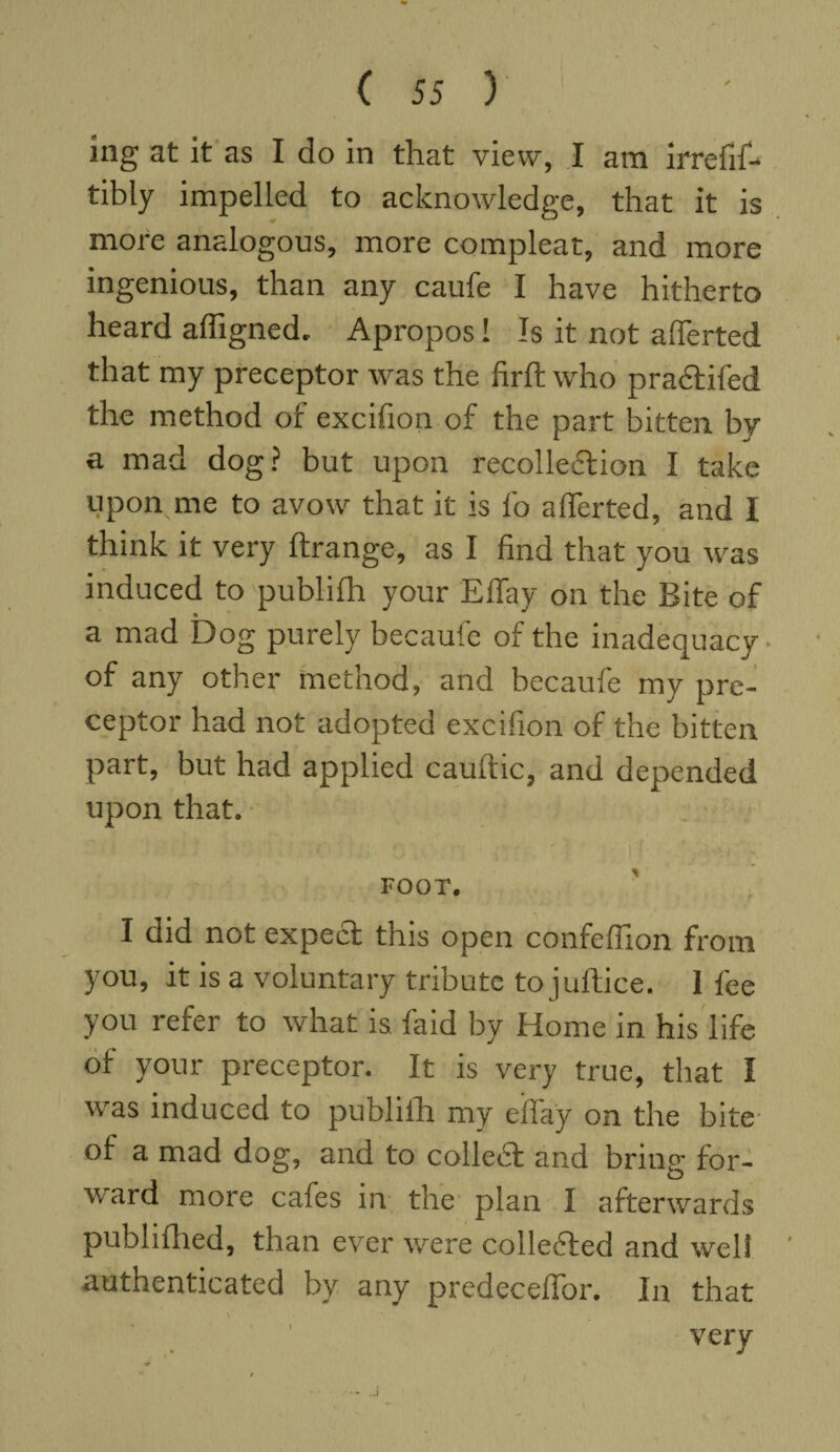 ing at it as I do in that view, I am irrefif- tibly impelled to acknowledge, that it is more analogous, more compleat, and more ingenious, than any caufe I have hitherto heard affigned. Apropos! Is it not aflerted that my preceptor was the firft who practifed the method of excifion of the part bitten by a mad dog? but upon recollection I take upon me to avow that it is fo alTerted, and I think it very ftrange, as I find that you was induced to publilh your Effay on the Bite of a mad Dog purely becaufe of the inadequacy of any other method, and becaufe my pre¬ ceptor had not adopted excifion of the bitten part, but had applied cauftic, and depended upon that. FOOT. I did not expect this open confeffion from you, it is a voluntary tribute to juftice. I fee you refer to what is faid by Home in his life of your preceptor. It is very true, that I was induced to publilh my eifay on the bite of a mad dog, and to collect and bring for¬ ward more cafes in the plan I afterwards publilhed, than ever were collected and well authenticated by any predeceflor. In that very