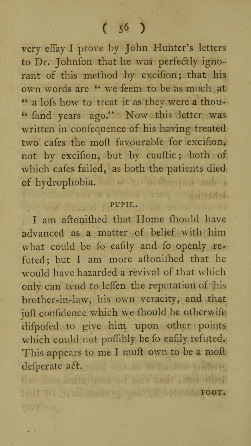 / very efTay I prove by John Hunter’s letters to Dr. Johnfon that he was perfedtly igno¬ rant of this method by excifion; that his own words are “ we feem to be as much , at “ a lofs how to treat it as they were a thou- “ fand years ago.” Now this letter was written in confequence of his having treated two cafes the mod favourable for excifion, not by excifion, but by cauftic; both of which cafes failed, as both the patients died of hydrophobia. » * , * * ^ A 7-' l * ■* •** puriL. i > • • - - • I am aftonifhed that Home fhould have • • advanced as a matter of belief with him what could be fo eafily and fo openly re¬ futed; but I am more aftoniihed that he would have hazarded a revival of that which only can tend to leffen the reputation of his brother-in-law, his own veracity, and that juft confidence which we lhould be otherwife difpofed to give him upon other points which could not poffibly be fo eafily refuted. This appears to me I muft own to be a moll defperate a6f.