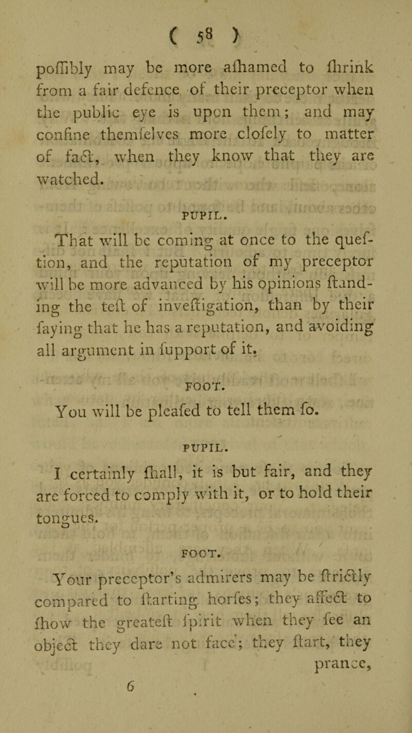 ( 53 > \ poffibly may be more aftiamed to (brink from a fair defence of their preceptor when the public eye is upon them; and may confine themfelves more clofely to matter of faft, when they know that they are watched. - PUPIL. That will be coming at once to the ques¬ tion, and the reputation of my preceptor will be more advanced by his opinions (land¬ ing the tell of inveiligation, than by their faying that he has a reputation, and avoiding all argument in fupport of it. FOOT. You will be plcafed to tell them fo. ✓ s PUPIL. I certainly {hall, it is but fair, and they are forced to comply with it, or to hold their tongues. O FOOT. Your preceptor’s admirers may be ftrictly compared to darting horfes; they affe6t to fhow the greateft lpirit when they fee an object they dare not face; they ftart, they prance,