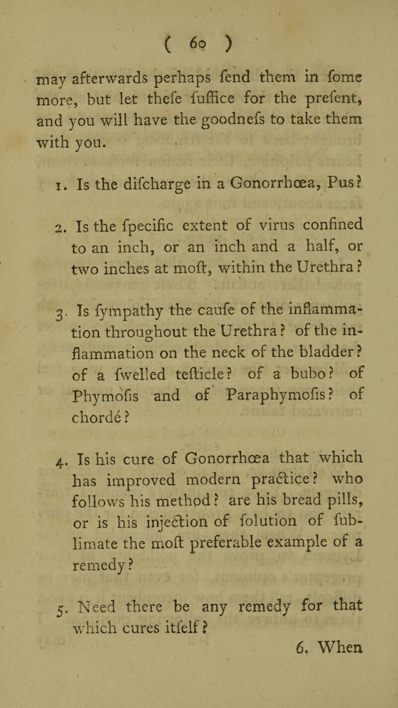 » ( 60 ) may afterwards perhaps fend them in fome more, but let thefe fuffice for the prefent, and you will have the goodnefs to take them with you. \ • ' ' c * J - 1. Is the difcharge in a Gonorrhoea, Pus? 2. Is the fpecific extent of virus confined to an inch, or an inch and a half, or two inches at moft, within the Urethra ? \ a f 3. Is fympathy the caufe of the inflamma¬ tion throughout the Urethra ? of the in¬ flammation on the neck of the bladder ? of a fwelled tefticle? of a bubo? of • _ Phymofis and of Paraphymofis ? of chorde ? 4. Is his cure of Gonorrhoea that which has improved modern practice? wdio follows his method? are his bread pills, or is his injection of folution of fub-, limate the moft preferable example of a remedy ? * * i > | 5. Need there be any remedy for that which cures itfelf ? 6, When 1