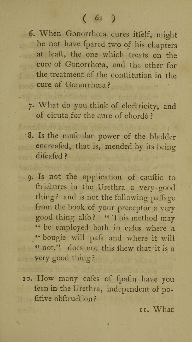 6. When Gonorrhoea cures itfelf, mi»ht I 7 he not have fpared two of his chapters at leaft, the one which treats on the cure of Gonorrhoea, and the other for the treatment of the conftitution in the cure of Gonorrhoea ? 7. What do you think of electricity, and of cicuta for the cure of chorde ? 8. Is the mufcular power of the bladder encreafed, that is, mended by its being difeafed ? ' ' , » 9. Is not the application of cauftic to ftricfures in the Urethra a very good thing ? and is not the following paffage from the book of your preceptor a very good thing alfo ? “ This method may “ be employed both in cafes where a “ bougie will pafs and where it will “ not.” does not this lhew that it is a very good thing ? o. How many cafes of fpafm have you feen in the Urethra, independent of po- fitive obftruftion ? n. What j