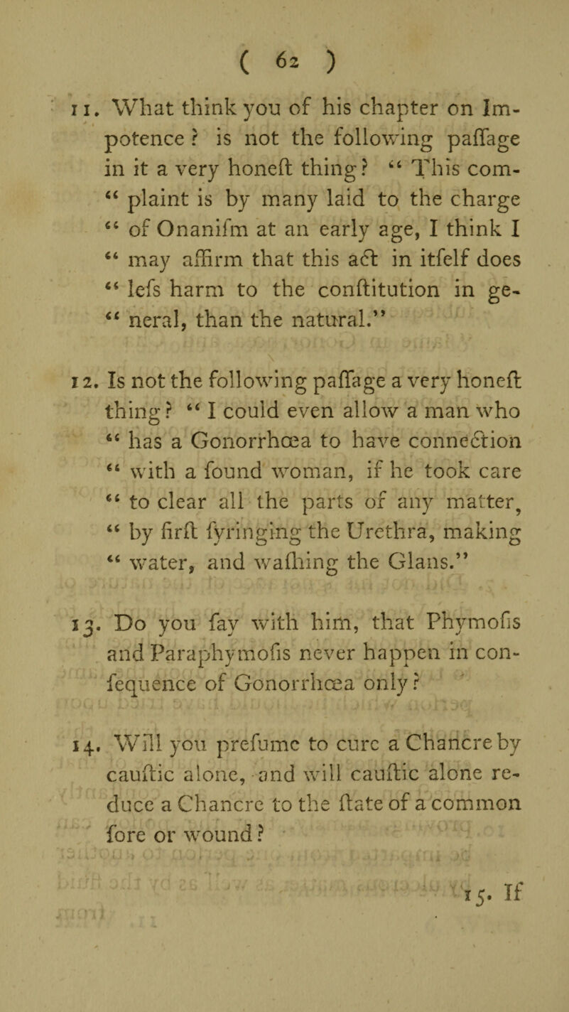 11. What think you of his chapter on Im- * • potence ? is not the following paffage in it a very honeft thing? 44 This com- “ plaint is by many laid to the charge 44 of Onanifm at an early age, I think I 44 may affirm that this a£t in itfelf does 44 lefs harm to the confutation in ge- 44 neral, than the natural.” \ 12. Is not the following paffage a very honeft thing ? 44 I could even allow a man who 44 has a Gonorrhoea to have connection 44 with a found woman, if he took care 46 to clear all the parts of any matter, 44 by iirft fvringing the Urethra, making 44 water, and wafhing the Gians.” 13. Do you fay with him, that Phymofis and Paraphymofis never happen in con- fequehce of Gonorrhoea only r * .■'CL L« J. i ] , ) ii >J ’ > ■ j> i. // 14. Will you prefume to cure a Chancre by cauftic alone, and will cauftic alone re¬ duce a Chancre to the ftate of a common fore or wound ? ‘ISiUQIJb QX DfQh JQ 3: bix/ft odl yd as II yu i