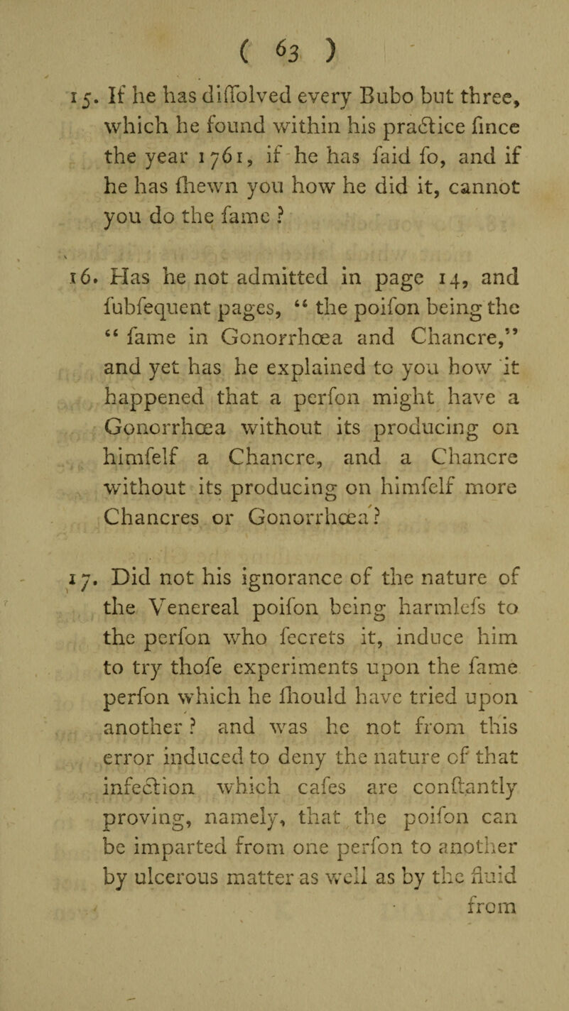 15. If he has diiTolved every Bubo but three, which he found within his pradtice fince the year 1761, if he has faid fo, and if he has fhewn you how he did it, cannot you do the fame ? 16. Has he not admitted in page 14, and fubfequent pages, “ the poifon being the “ fame in Gonorrhoea and Chancre,” and yet has he explained to you how it happened that a perfon might have a Gonorrhoea without its producing on himfelf a Chancre, and a Chancre without its producing on himfelf more Chancres or Gonorrhoea? 17. Did not his ignorance of the nature of the Venereal poifon being harmlefs to the perfon who fecrets it, induce him to try thofe experiments upon the fame perfon which he ihould have tried upon another ? and wras he not from this error induced to deny the nature cf that infection which cafes are conllantly proving, namely, that the poifon can be imparted from one perfon to another by ulcerous matter as well as by the fluid v • from