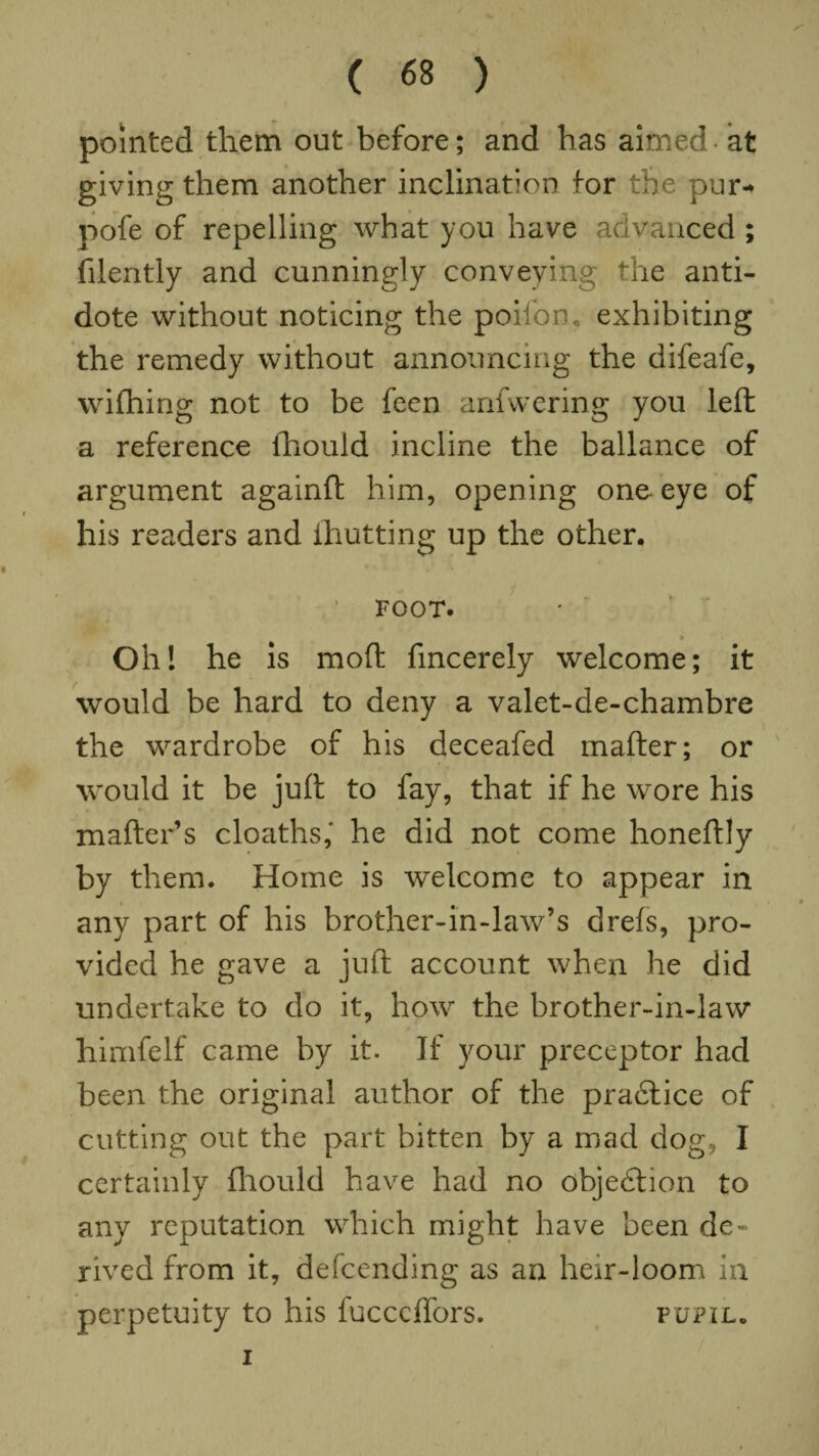 pointed them out before; and has aimed at giving them another inclination for the pur-* pofe of repelling what you have advanced ; filently and cunningly conveying the anti¬ dote without noticing the poilon, exhibiting the remedy without announcing the difeafe, wilhing not to be feen anfwering you left a reference ihould incline the ballance of argument againft him, opening one eye of his readers and {hutting up the other. * FOOT. Oh! he is moft fincerely welcome; it would be hard to deny a valet-de-chambre the wardrobe of his deceafed mafter; or would it be juft to fay, that if he wore his matter’s cloaths,' he did not come honeftly by them. Home is welcome to appear in any part of his brother-in-law’s drels, pro¬ vided he gave a juft account when he did undertake to do it, how the brother-in-law himfelf came by it. If your preceptor had been the original author of the practice of cutting out the part bitten by a mad dog, I certainly Ihould have had no objection to any reputation which might have been de¬ rived from it, defending as an heir-loom in perpetuity to his lucccffors. pupil, i