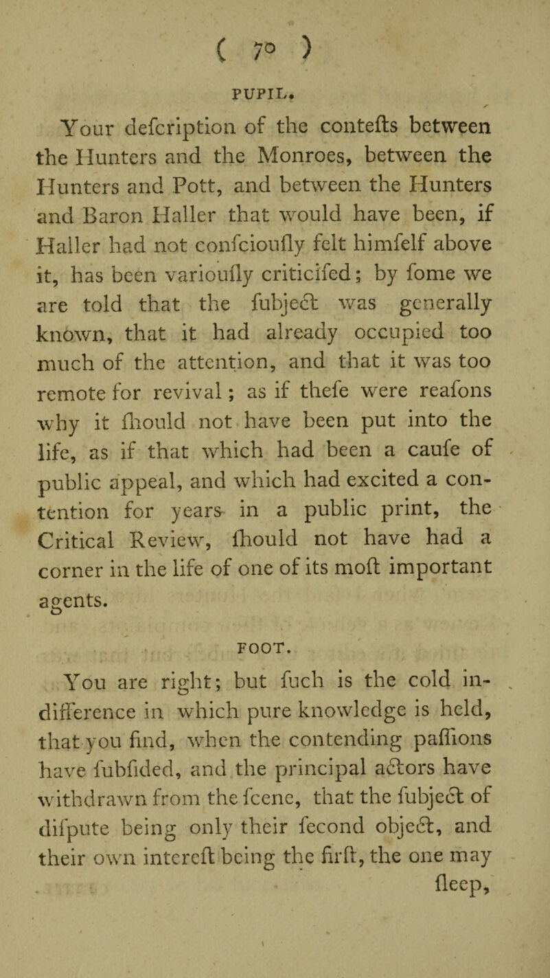 ( 7° ) PUPIL. ✓ Your defcription of the contefts between the Hunters and the Monroes, between the Hunters and Pott, and between the Hunters and Baron Haller that would have been, if Haller had not confcioufly felt himfelf above it, has been varioufly criticifed; by fome we are told that the fubject was generally known, that it had already occupied too much of the attention, and that it was too remote for revival; as if thefe were reafons why it fhould not have been put into the life, as if that which had been a caufe of public appeal, and which had excited a con¬ tention for years in a public print, the Critical Review, fhould not have had a corner in the life of one of its molt important agents. FOOT. You are right; but fuch is the cold in¬ difference in which pure knowledge is held, that you find, when the contending paffions have fubfided, and the principal a£tors have withdrawn from the fcene, that the fubject of difpute being only their fecond obje£t, and their own intcrcft being the firft, the one may fleep. \