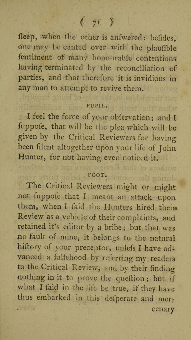 t C 7} ) fleep, when the other is anfwered: befides, one may be canted over with the plaufibie fentiment of many honourable contentions having terminated by the reconciliation of parties, and that therefore it is invidious in any man to attempt to revive them. PUPIL. I feel the force of your obfervation; and I fuppofe, that will be the plea which will be given by the Critical Reviewers for having been filent altogether upon your life of John Hunter, for not having even noticed it. • * ' • k i. * ] # 1 \ * FOOT. s'1 • * * ' ' k ' ' • ' ? - * » .4 J k J, t The Critical Reviewers might or might o o not fuppofe that I meant an attack upon them, when I laid the Hunters hired theii* Review as a vehicle of their complaints, and retained it’s editor by a bribe; but that was no fault of mine, it belongs to the natural hiftory of your preceptor, unlefs I have ad¬ vanced a falfehood by referring my readers to the Critical Review, and by their finding nothing in it to prove the queftion ; but if what I faid in the life be true, if they have thus embarked in this defperate and mer¬ cenary