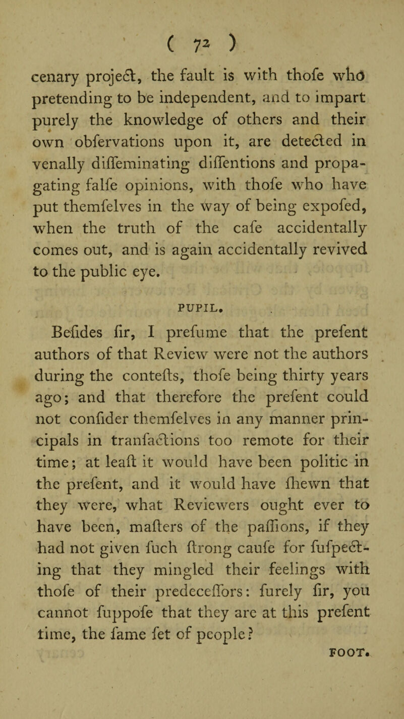 cenary project, the fault is with thofe who pretending to be independent, and to impart purely the knowledge of others and their own obfervations upon it, are detected in venally diffeminating diflfentions and propa¬ gating falfe opinions, with thofe who have put themfelves in the way of being expofed, when the truth of the cafe accidentally comes out, and is again accidentally revived to the public eye. PUPIL* Befides fir, I prefume that the prefent authors of that Review were not the authors during the contefts, thofe being thirty years ago; and that therefore the prefent could not confider themfelves in any manner prin¬ cipals in tranfaclions too remote for their time; at lead it would have been politic in the prefent, and it would have fhewn that they were, what Reviewers ought ever to have been, mailers of the paflions, if they had not given fuch ftrong caufe for fulpedt- ing that they mingled their feelings with thofe of their predeceffors: furely fir, you cannot fuppofe that they are at this prefent time, the fame fet of people? FOOT.