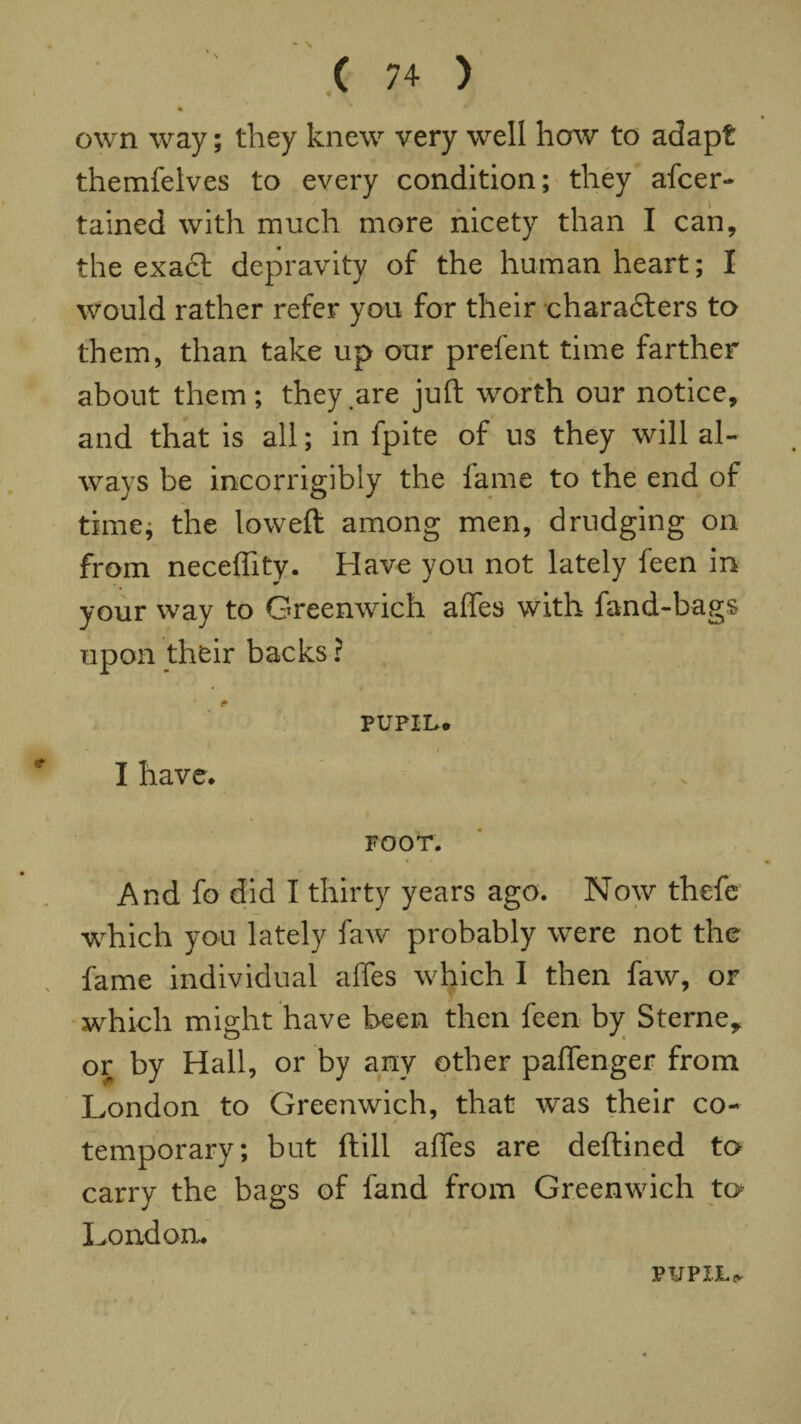 ' \ ' ( 74 ) % own way; they knew very well how to adapt themfelves to every condition; they afcer- tained with much more nicety than I can, the exact depravity of the human heart; I would rather refer you for their characters to them, than take up our prefent time farther about them; they are juft worth our notice, and that is all; in fpite of us they will al¬ ways be incorrigibly the fame to the end of time; the loweft among men, drudging on from neceffity. Have you not lately feen in your way to Greenwich affes with fand-bags upon their backs ? * & PUPIL. I have. FOOT. And fo did I thirty years ago. Now thefe which you lately faw probably were not the fame individual affes which I then faw, or which might have been then feen by Sterne,, or by Hall, or by any other paflfenger from London to Greenwich, that was their co¬ temporary; but ftill affes are deftined to carry the bags of band from Greenwich to London. PUPXJU