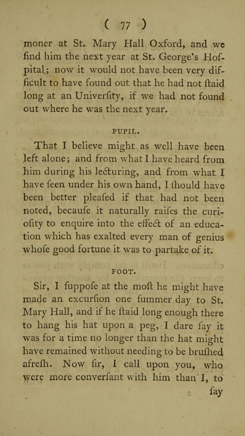 moner at St. Mary Hall Oxford, and we find him the next year at St. George’s Hof- pital; now it would not have been very dif¬ ficult to have found out that he had not ftaid long at an Univerfity, if we had not found out where he was the next year. V ' • « PUPIL. That I believe might as well have been left alone; and from what I have heard from him during his ledturing, and from what I have feen under his own hand, I Ihould have been better pleafed if that had not been noted, becaufe it naturally raifes the curi- ofity to enquire into the effedt of an educa¬ tion which has exalted every man of genius whofe good fortune it was to partake of it. \ • FOOT. Sir, I fuppofe at the moft he might have made an excurfion one fummer day to St. Mary Hall, and if he ftaid long enough there to hang his hat upon a peg, I dare fay it was for a time no longer than the hat might have remained without needing to be brufhed afrefh. Now fir, I call upon you, who \ * were more converfant with him than I, to < t r 7 fay