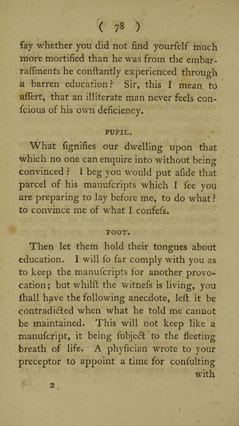 ( 7» ) fay whether you did not find yourfclf much more mortified than he was from the embar- raffinents he conftantly experienced through a barren education? Sir, this I mean to * aflert, that an illiterate man never feels con- fcious of his own deficiency. PUPIL. What fignifies our dwelling upon that which no one can enquire into without being convinced ? 1 beg you would put afide that parcel of his manufcripts which I fee you are preparing to lay before me, to do what ? to convince me of what I confefs. FOOT. Then let them hold their tongues about education. I will fo far comply with you as to keep the manufcripts for another provo¬ cation; but whilft the witnefs is living, you lliall have the following anecdote, left it be contradidled when what he told me cannot be maintained. This will not keep like a manufcript, it being fubjeft to the fleeting breath of life. A phyfician wrote to your preceptor to appoint a time for confulting with 2