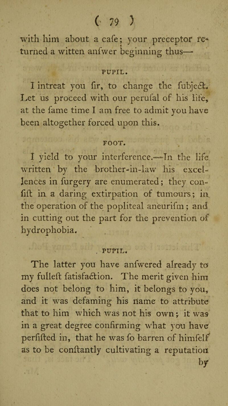 % with him about a cafe; your preceptor re¬ turned a witten anfwer beginning thus— PUPIL. I intreat you fir, to change the fubje£L Let us proceed with our perufal of his life, at the fame time I am free to admit you have been altogether forced upon this. FOOT. I yield to your interference.—In the life written by the brother-in-law his excel¬ lences in furgery are enumerated; they con- fid in a daring extirpation of tumours; in the operation of the popliteal aneurifm ; and in cutting out the part for the prevention of hydrophobia. — V , PUPIL* The latter you have anfwered already tof my fulled fatisfacdion. The merit given him does not belong to him, it belongs to you, and it was defaming his name to attribute that to him which was not his own ; it was in a great degree confirming what you have perfided in, that he was fo barren of himfelf as to be condantly cultivating a reputation by S I