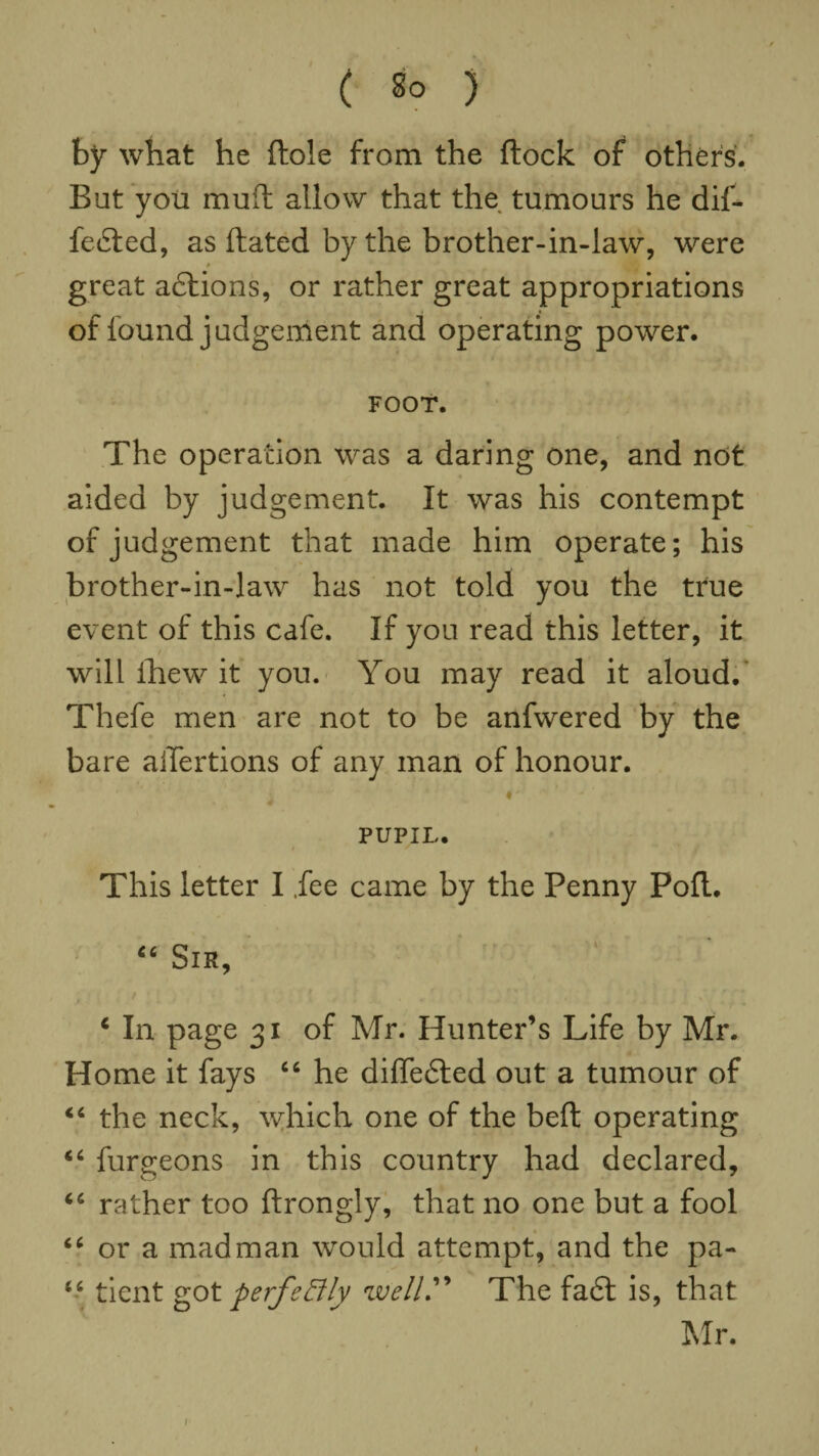 \ \ ( So ) by what he Hole from the ftock of others. But you muft allow that the tumours he dif¬ fered, as ftated by the brother-in-law, were * great adlions, or rather great appropriations of found judgement and operating power. FOOT. The operation was a daring one, and not aided by judgement. It was his contempt of judgement that made him operate; his brother-in-law has not told you the true event of this cafe. If you read this letter, it will ihew it you. You may read it aloud.' Thefe men are not to be anfwered by the bare aiTertions of any man of honour. «' - PUPIL. This letter I .fee came by the Penny Poll. 46 Sir, 4 In page 31 of Mr. Hunter’s Life by Mr. Home it fays 44 he differed out a tumour of 44 the neck, which one of the belt operating 44 furgeons in this country had declared, 44 rather too ftrongly, that no one but a fool 44 or a madman would attempt, and the pa- 44 tient got perfectly well” The fa£t is, that Mr. 1