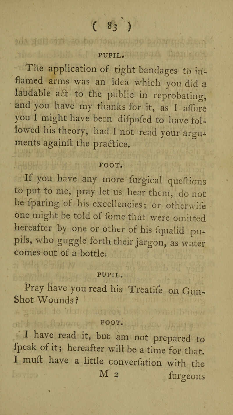 \ — _ 1- ' • ( 83 ) PUPIL. The application of tight bandages to in¬ flamed arms was an idea which you did a laudable act to the public in reprobating, and you have my thanks for it, as I afiure you I might have been difpofed to have fol¬ lowed his theory, had I not read your argu¬ ments againlt the practice. FOOT. If you have any more furgical queftions to put to me, pray let us hear them, do not be fparing of his excellencies; or otherwise one might be told of Some that were omitted hereafter by one or other of his fqualid pu¬ pils, who guggle forth their jargon, as water comes out of a bottle; PUPIL. Pray have you read his Treatife on Gun- Shot Wounds? FOOT. I have read it, but am not prepared to fpeak of it; hereafter will be a time for that. I muft have a little converfation with the