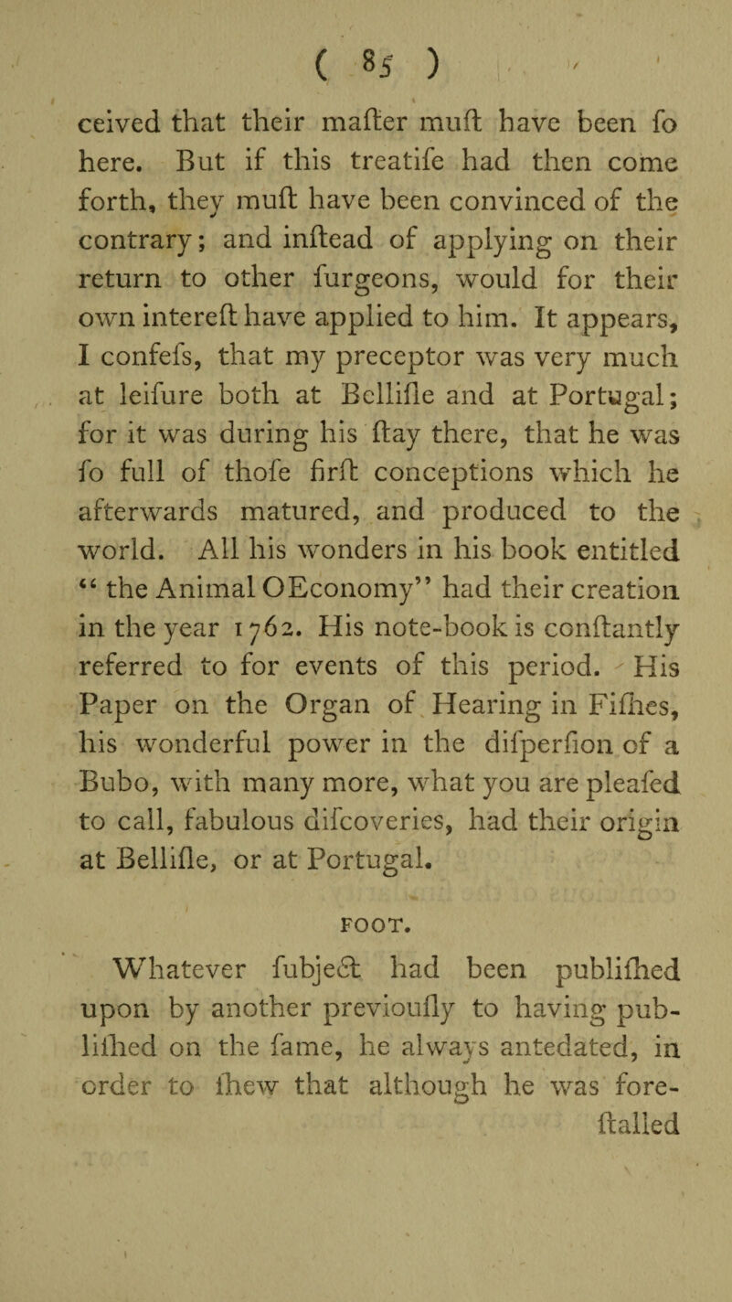 ceived that their matter mutt have been fo here. But if this treatife had then come forth, they mutt have been convinced of the contrary; and inftead of applying on their return to other burgeons, would for their own intereft have applied to him. It appears, I confefs, that my preceptor was very much at leifure both at Bellifie and at Portugal; for it was during his ftay there, that he was fo full of thofe firft conceptions which he afterwards matured, and produced to the world. All his wonders in his book entitled “ the Animal OEconomy” had their creation in the year 1762. His note-book is conftantly referred to for events of this period.  His Paper on the Organ of Hearing in Fillies, his wonderful power in the difperfion of a Bubo, with many more, what you are pleafed to call, fabulous difcoveries, had their origin at Bellifle, or at Portugal. FOOT. Whatever fubjedl had been publifhed upon by another previoufly to having pub¬ lished on the fame, he always antedated, in order to ihew that although he was fore- ftailed 1