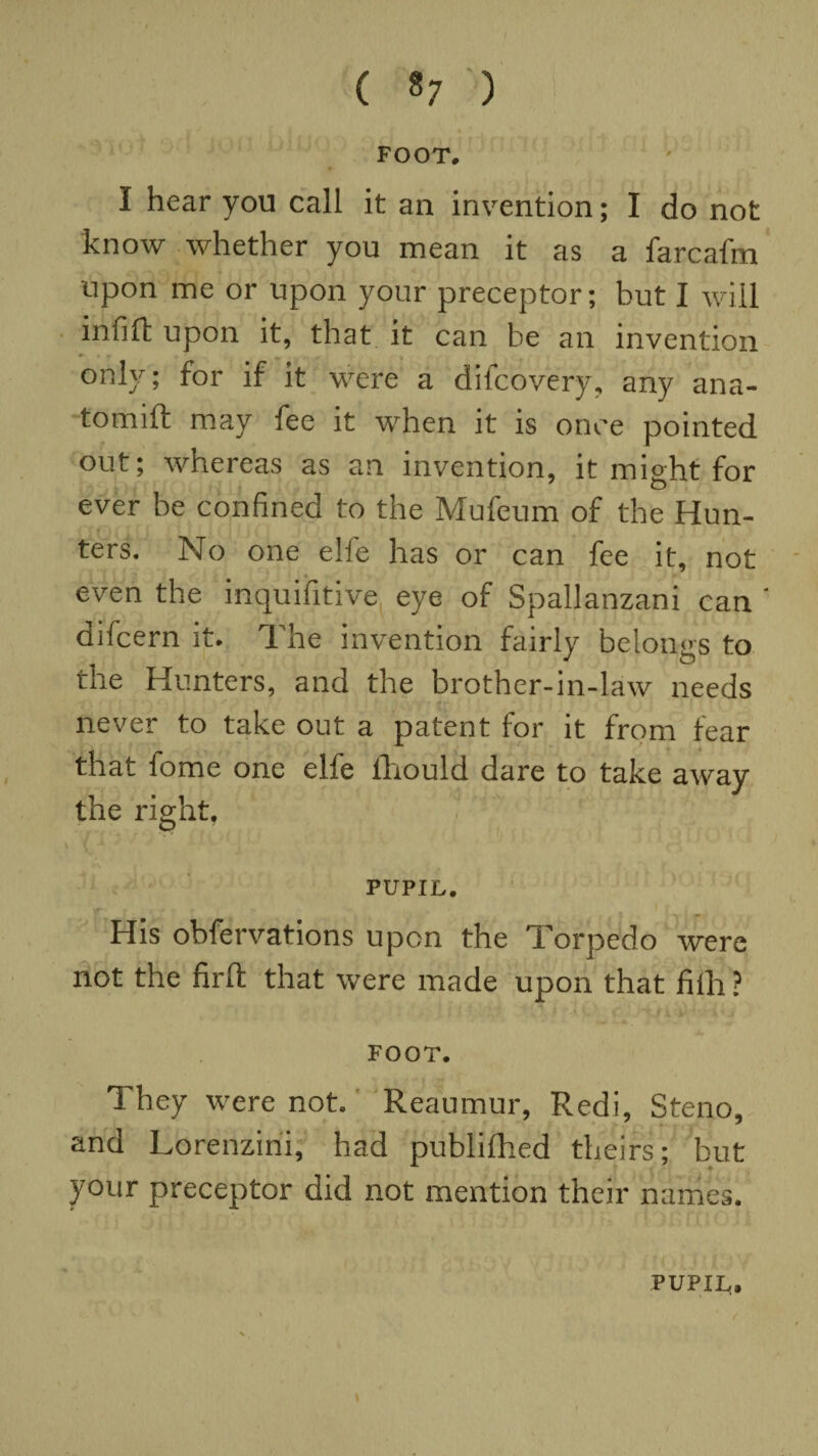 ( 8; ) FOOT. I hear you call it an invention; I do not know whether you mean it as a farcafm upon me or upon your preceptor; but I will infill upon it, that it can be an invention only; for if it were a difcovery, any ana- tomift may fee it when it is once pointed out; wnereas as an invention, it might for ever be confined to the Mufeum of the Hun¬ ters. No one elfe has or can fee it, not even the inquifitive eye of Spallanzani can * difcern it* The invention fairly belongs to the Hunters, and the brother-in-law needs never to take out a patent for it from fear that fome one elfe ihould dare to take away the right. o PUPIL. y*1 r . ' His obfervations upon the Torpedo were not the firft that were made upon that fiili ? FOOT. They were not. Reaumur, Redi, Steno, and Lorenzini, had publifhed theirs; but your preceptor did not mention their names. *