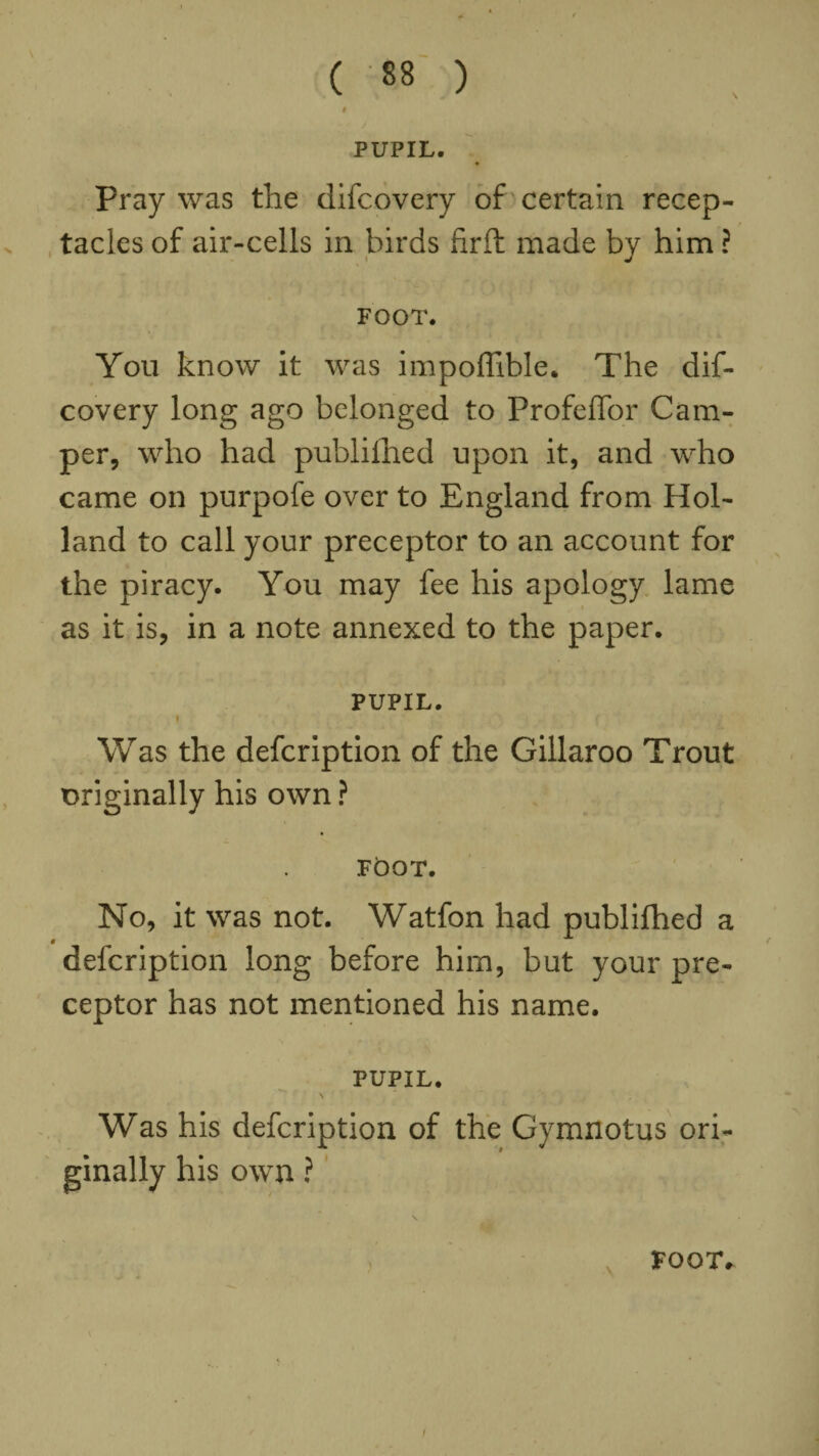 PUPIL. Pray was the difcovery of certain recep¬ tacles of air-cells in birds ftrft made by him ? FOOT. You know it was impoffible. The dif¬ covery long ago belonged to Profeffor Cam¬ per, who had published upon it, and who came on purpofe over to England from Hol¬ land to call your preceptor to an account for the piracy. You may fee his apology lame as it is, in a note annexed to the paper. PUPIL. f Was the defcription of the Gillaroo Trout originally his own ? FOOT. No, it was not. Watfon had publifhed a defcription long before him, but your pre¬ ceptor has not mentioned his name. PUPIL. \ Was his defcription of the Gymnotus ori¬ ginally his own ? FOOT.