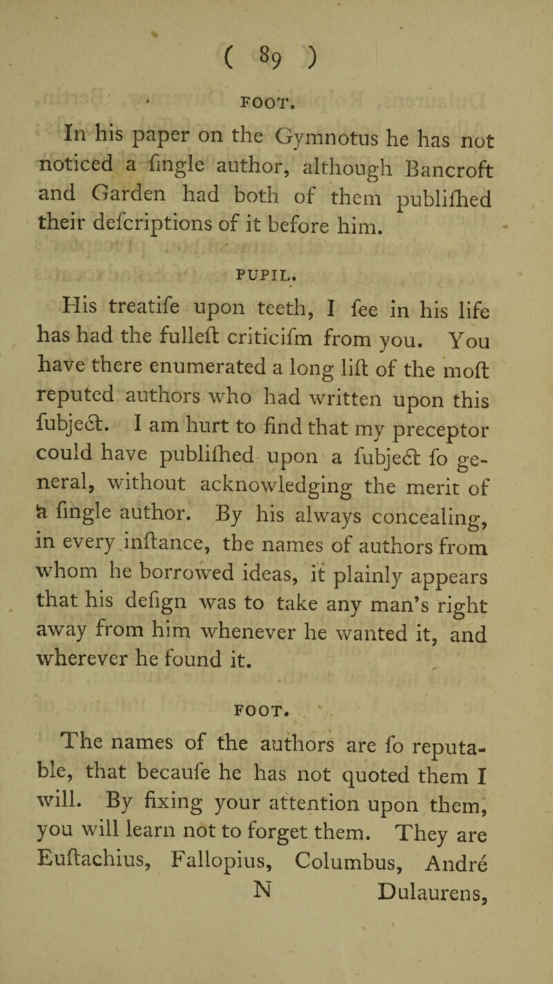 FOOT. In his paper on the Gymnotus he has not noticed a Tingle author, although Bancroft and Garden had both of them published their defcriptions of it before him. PUPIL. His treatife upon teeth, I fee in his life has had the fulled criticifm from you. You have there enumerated a long lift of the moll reputed autnors who had written upon this fubject. I am hurt to find that my preceptor could have publifhed upon a fubjedt fo ge¬ neral, without acknowledging the merit of ci fingle author. By his always concealing, in every inftance, the names of authors from whom he borrowed ideas, it plainly appears that his defign was to take any man’s right away from him whenever he wanted it, and wherever he found it. • / FOOT. The names of the authors are fo reputa¬ ble, that becaufe he has not quoted them I will. By fixing your attention upon them, you will learn not to forget them. They are Euftachius, Fallopius, Columbus, Andre N Dulaurens, V