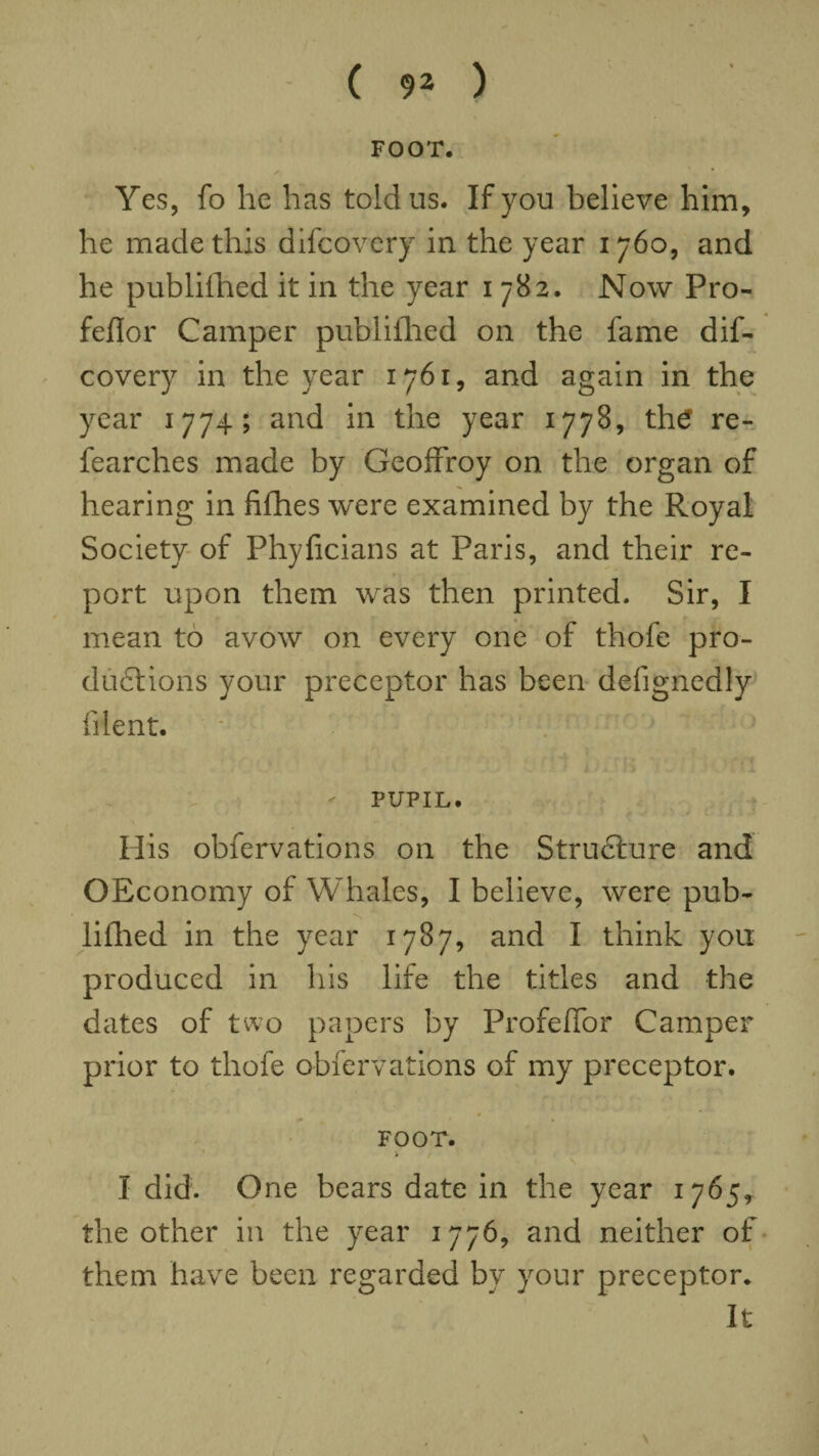 FOOT. Yes, fo he has told us. If you believe him, he made this difcovery in the year 1760, and he published it in the year 1782. Now Pro- feflor Camper published on the fame dif¬ covery in the year 1761, and again in the year 1774; and in the year 1778, the re- fearches made by Geoffroy on the organ of hearing in fillies were examined by the Royal Society of Phyficians at Paris, and their re¬ port upon them was then printed. Sir, I mean to avow on every one of thofe pro- dudtions your preceptor has been defignedly filent. PUPIL. His obfervations on the Structure and OEconomy of Whales, I believe, were pub- lifhed in the year 1787, and I think you produced in his life the titles and the dates of two papers by Profeflor Camper prior to thofe obfervations of my preceptor. 4 04 » FOOT. . 1 ' \ I did. One bears date in the year 1765, the other in the year 1776, and neither of them have been regarded by your preceptor. It