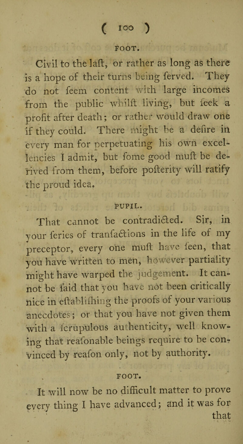 FOOT. Civil to the laft, or rather as long as there is a hope of their turns being ferved. They do not feem content with large incomes from the public whilft living, but feek a profit after death; or rather would draw one if they could. There might be a denre in every man for nerpetuating his own excel¬ lencies I admit, but fome good muft be de¬ rived from them, before pofterity will ratify the proud idea. PUPIL. That cannot be contradi&ed. Sir, in your leries of tranfaftions in the life of my preceptor, every one muft have ieen, that you have written to men, however partiality might have warped the judgement. It can¬ not be laid that you have not been critically nice in eftablifhing the proofs of your various anecdotes; or that you have not given them with a icrupulous authenticity, well know¬ ing that reafonable beings require to be con¬ vinced by reafon only, not by authority. FOOT. It will now be no difficult matter to prove every thing I have advanced; and it was for ' ' ■ that 4 ' 1 '..i