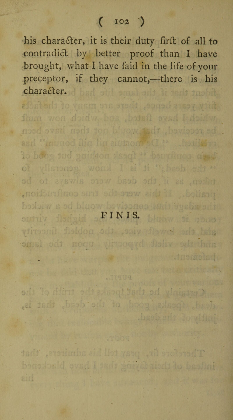 his character, it is their duty firft of all to contradict by better proof than I have brought, what I have faid in the life of your preceptor, if they cannot,—there is his character* < * • it )' T ' FINIS. V. A. i I *