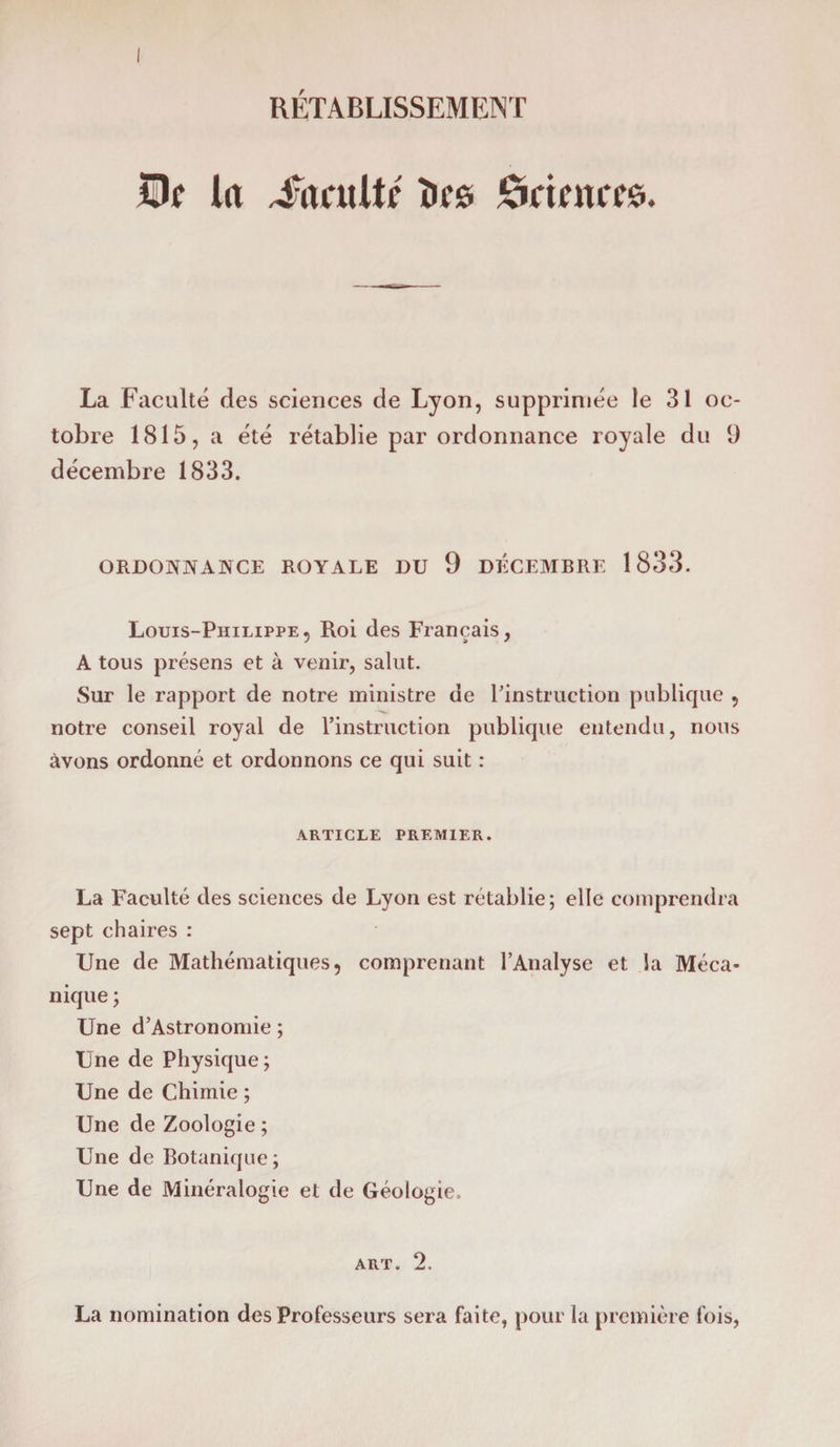 RÉTABLISSEMENT üÎjc la Comité tics ônmcee. La Faculté des sciences de Lyon, supprimée le 31 oc¬ tobre 1815, a été rétablie par ordonnance royale du 9 décembre 1833. ORDONNANCE ROYALE DU 9 DÉCEMBRE 1833. Louis-Philippe, Roi des Français, A tous présens et à venir, salut. Sur le rapport de notre ministre de l'instruction publique , notre conseil royal de l’instruction publique entendu, nous avons ordonné et ordonnons ce qui suit : ARTICLE PREMIER. La Faculté des sciences de Lyon est rétablie ; elle comprendra sept chaires : Une de Mathématiques, comprenant l’Analyse et la Méca¬ nique ; Une d’Astronomie ; Une de Physique ; Une de Chimie ; Une de Zoologie ; Une de Botanique; Une de Minéralogie et de Géologie. art. 2. La nomination des Professeurs sera faite, pour la première fois,