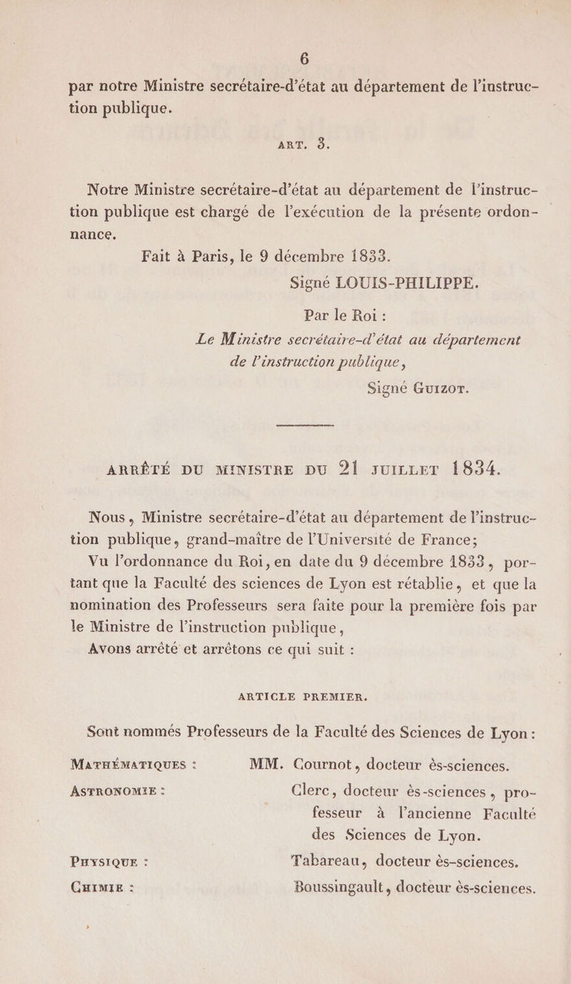 par notre Ministre secrétaire-d’état au département de l’instruc¬ tion publique. art. 3. Notre Ministre secrétaire-d’état au département de l’instruc¬ tion publique est chargé de l’exécution de la présente ordon¬ nance. Fait à Paris, le 9 décembre 1833. Signé LOUIS-PHILIPPE. Par le Roi : Le Ministre secrêtaire-cVétat au département de Vinstruction publique, Signé Guizot. ARRÊTÉ DU MINISTRE DU 21 JUILLET 1834. Nous , Ministre secrétaire-d’état au département de l’instruc¬ tion publique, grand-maître de l’Université de France; Vu l’ordonnance du Roi, en date du 9 décembre 1833 , por¬ tant que la Faculté des sciences de Lyon est rétablie, et que la nomination des Professeurs sera faite pour la première fois par le Ministre de l’instruction publique, Avons arrêté et arrêtons ce qui suit : ARTICLE PREMIER. Sont nommés Professeurs de la Faculté des Sciences de Lyon : Mathématiques : Astronomie ; Physique : Chimie : MM. Cournot, docteur ès-sciences. Clerc, docteur ès-sciences, pro¬ fesseur à l’ancienne Faculté des Sciences de Lyon. Tabareau, docteur ès-sciences. Boussingault, docteur ès-sciences.