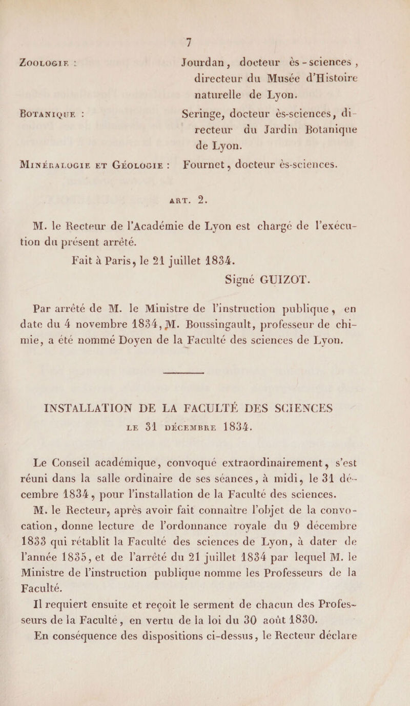 Zoologie : Jourdan, docteur ès - sciences, directeur du Musée d’Histoire naturelle de Lyon. Botanique : Seringe, docteur ès-sciences, di¬ recteur du Jardin Botanique de Lyon. Minéralogie et Géologie : Fournet, docteur ès-sciences. art. 2. M. le Recteur de l’Académie de Lyon est charge de l’execu¬ tion du présent arrêté. Fait à Paris, le 21 juillet 1834. Signé GUIZOT. Par arrêté de M. le Ministre de l’instruction publique , en date du 4 novembre 1834, JM. Boussingault, professeur de chi¬ mie, a été nommé Doyen de la Faculté des sciences de Lyon. INSTALLATION DE LA FACULTÉ DES SCIENCES LE 31 DÉCEMBRE 1834. Le Conseil académique, convoqué extraordinairement, s’est réuni dans la salle ordinaire de ses séances, à midi, le 31 dé¬ cembre 1834, pour l’installation de la Faculté des sciences. M. le Recteur, après avoir fait connaître l’objet de la convo¬ cation, donne lecture de l’ordonnance royale du 9 décembre 1833 qui rétablit la Faculté des sciences de Lyon, à dater de l’année 1835, et de l’arrêté du 21 juillet 1834 par lequel M. le Ministre de l’instruction publique nomme les Professeurs de la Faculté. U requiert ensuite et reçoit le serment de chacun des Profes¬ seurs de la Faculté, en vertu de la loi du 30 août 1830. En conséquence des dispositions ci-dessus, le Recteur déclare