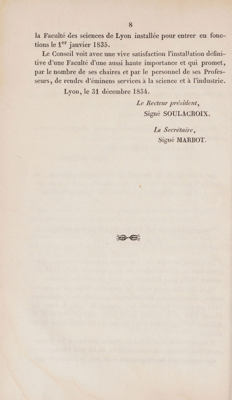 îa Faculté des sciences de Lyon installée pour entrer en fonc¬ tions le 1er janvier 1835. Le Conseil voit avec une vive satisfaction l’installation défini¬ tive d’une Faculté d’une aussi haute importance et qui promet, par le nombre de ses chaires et par le personnel de ses Profes¬ seurs, de rendre d’éminens services à la science et à l’industrie. Lyon, le 31 décembre 1834. Le Recteur président, Signé SOULACROIX. Le Secrétaire, Signé MARBOT.