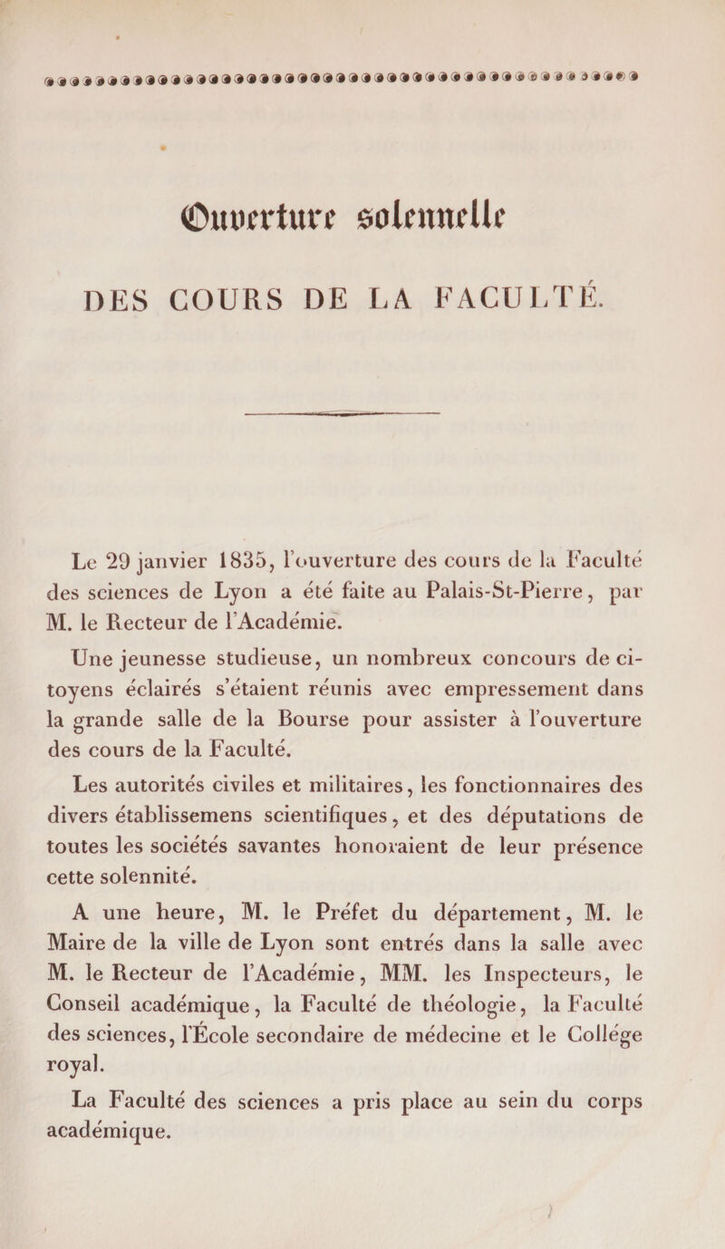 (Omicrturc sokmtdfi DES COURS DE LA FACULTÉ. Le 29 janvier 1835, l’ouverture des cours de la Faculté des sciences de Lyon a été faite au Palais-St-Pierre, par M. le Recteur de l’Académie. Une jeunesse studieuse, un nombreux concours de ci¬ toyens éclairés s’étaient réunis avec empressement dans la grande salle de la Bourse pour assister à l’ouverture des cours de la Faculté. Les autorités civiles et militaires, les fonctionnaires des divers établissemens scientifiques, et des députations de toutes les sociétés savantes honoraient de leur présence cette solennité. A une heure, M. le Préfet du département, M. le Maire de la ville de Lyon sont entrés dans la salle avec M. le Recteur de l’Académie, MM. les Inspecteurs, le Conseil académique, la Faculté de théologie, la f aculté des sciences, l’École secondaire de médecine et le Collège royal. La Faculté des sciences a pris place au sein du corps académique.