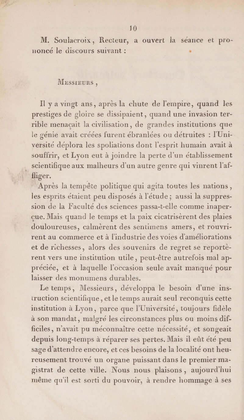 JO M. Soulacroix, Recteur, a ouvert la séance et pro¬ noncé le discours suivant : Messieurs , I! y a vingt ans, après la chute de l’empire, quand les prestiges de gloire se dissipaient, quand une invasion ter¬ rible menaçait la civilisation, de grandes institutions que le génie avait créées furent ébranlées ou détruites : l’Uni¬ versité déplora les spoliations dont l’esprit humain avait à souffrir, et Lyon eut à joindre la perte d’un établissement scientifique aux malheurs d’un autre genre qui vinrent l’af¬ fliger. Après la tempête politique qui agita toutes les nations, les esprits étaient peu disposés à l’étude ; aussi la suppres¬ sion de la Faculté des sciences passa-t-elle comme inaper¬ çue. Mais quand le temps et la paix cicatrisèrent des plaies douloureuses, calmèrent des sentimens amers, et rouvri¬ rent au commerce et à l’industrie des voies d’améliorations et de richesses, alors des souvenirs de regret se reportè¬ rent vers une institution utile, peut-être autrefois mal ap¬ préciée, et à laquelle l’occasion seule avait manqué pour laisser des monumens durables. Le temps, Messieurs, développa le besoin d’une ins¬ truction scientifique, et le temps aurait seul reconquis cette institution à Lyon, parce que l’Université, toujours fidèle à son mandat, malgré les circonstances plus ou moins dif¬ ficiles, n’avait pu méconnaître cette nécessité, et songeait depuis long-temps à réparer ses pertes. Mais il eût été peu sage d’attendre encore, et ces besoins de la localité ont heu¬ reusement trouvé un organe puissant dans le premier ma¬ gistrat de cette ville. Nous nous plaisons , aujourd’hui même qu’il est sorti du pouvoir, à rendre hommage à ses