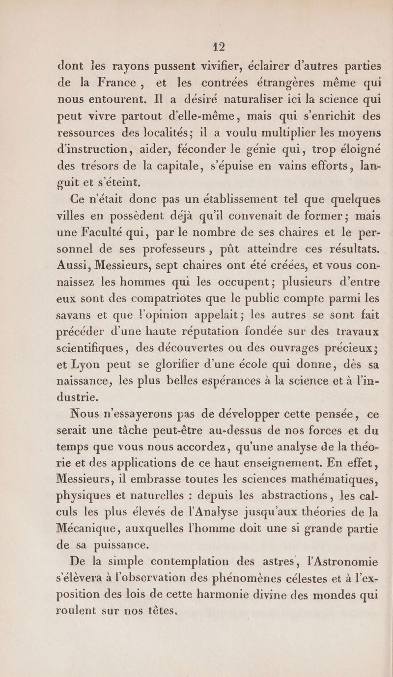 dont ïes rayons pussent vivifier, éclairer d’autres parties de la France , et les contrées étrangères même qui nous entourent. Il a désiré naturaliser ici la science qui peut vivre partout d’elle-même, mais qui s’enrichit des ressources des localités; il a voulu multiplier les moyens d’instruction, aider, féconder le génie qui, trop éloigné des trésors de la capitale, s’épuise en vains efforts, lan¬ guit et s’éteint. Ce n’était donc pas un établissement tel que quelques villes en possèdent déjà qu’il convenait de former; mais une Faculté qui, par le nombre de ses chaires et le per¬ sonnel de ses professeurs , pût atteindre ces résultats. Aussi, Messieurs, sept chaires ont été créées, et vous con¬ naissez les hommes qui les occupent ; plusieurs d’entre eux sont des compatriotes que le public compte parmi les savans et que l’opinion appelait ; les autres se sont fait précéder d’une haute réputation fondée sur des travaux scientifiques, des découvertes ou des ouvrages précieux; et Lyon peut se glorifier d’une école qui donne, dès sa naissance, les plus belles espérances à la science et à l’in¬ dustrie. Nous n’essayerons pas de développer cette pensée, ce serait une tâche peut-être au-dessus de nos forces et du temps que vous nous accordez, qu’une analyse de la théo¬ rie et des applications de ce haut enseignement. En effet, Messieurs, il embrasse toutes les sciences mathématiques, physiques et naturelles : depuis les abstractions, les cal¬ culs les plus élevés de l’Analyse jusqu’aux théories de la Mécanique, auxquelles l’homme doit une si grande partie de sa puissance. De la simple contemplation des astres, l’Astronomie s’élèvera à l’observation des phénomènes célestes et à l’ex¬ position des lois de cette harmonie divine des mondes qui roulent sur nos têtes.