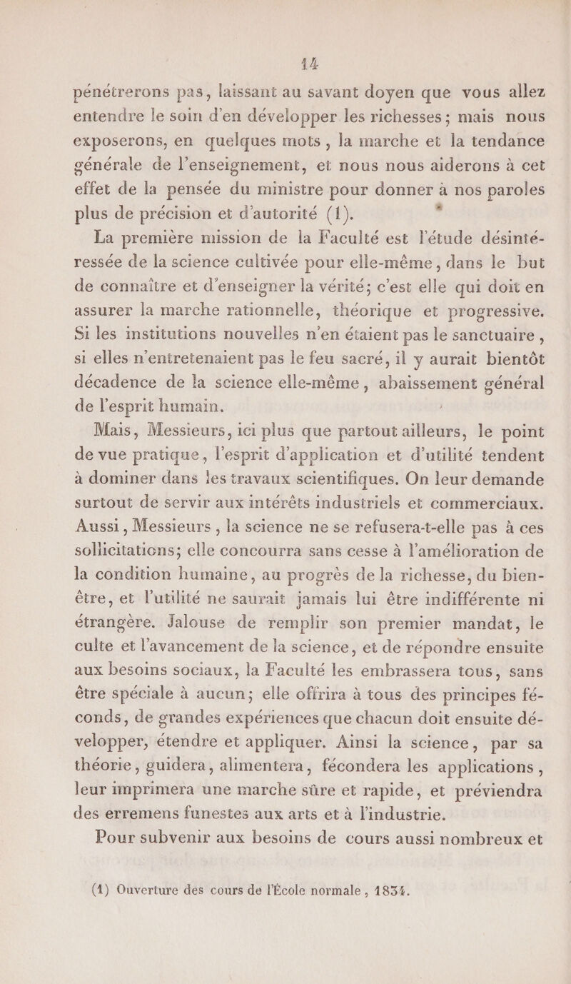 pénétrerons pas, laissant au savant doyen que vous allez entendre le soin d’en développer les richesses ; mais nous exposerons, en quelques mots , la marche et la tendance générale de l’enseignement, et nous nous aiderons à cet effet de la pensée du ministre pour donner à nos paroles plus de précision et d autorité (!). La première mission de la Faculté est l’étude désinté¬ ressée de la science cultivée pour elle-même , dans le but de connaître et d'enseigner la vérité; c’est elle qui doit en assurer îa marche rationnelle, théorique et progressive. Si les institutions nouvelles n’en étaient pas le sanctuaire , si elles n’entretenaient pas le feu sacré, il y aurait bientôt décadence de la science elle-même, abaissement général de l’esprit humain. Mais, Messieurs, ici plus que partout ailleurs, le point de vue pratique, l’esprit d’application et d’utilité tendent à dominer dans les travaux scientifiques. On leur demande surtout de servir aux intérêts industriels et commerciaux. Aussi, Messieurs , îa science ne se refusera-t-elle pas à ces sollicitations; elle concourra sans cesse à l’amélioration de la condition humaine, au progrès de la richesse, du bien- être, et l’utilité ne saurait jamais lui être indifférente ni étrangère. Jalouse de remplir son premier mandat, le culte et l’avancement de la science, et de répondre ensuite aux besoins sociaux, la Faculté les embrassera tous, sans être spéciale à aucun; elle offrira à tous des principes fé¬ conds, de grandes expériences que chacun doit ensuite dé¬ velopper, étendre et appliquer. Ainsi la science, par sa théorie, guidera, alimentera, fécondera les applications, leur imprimera une marche sûre et rapide, et préviendra des erremens funestes aux arts et à l’industrie. Pour subvenir aux besoins de cours aussi nombreux et (1) Ouverture des cours de l’École normale, 1834.